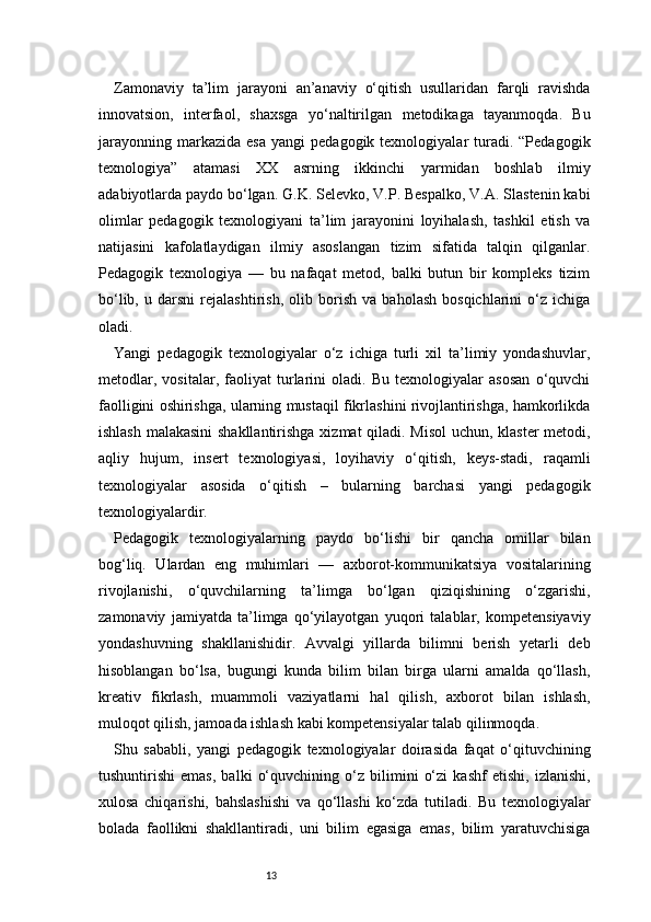 13Zamonaviy   ta’lim   jarayoni   an’anaviy   o‘qitish   usullaridan   farqli   ravishda
innovatsion,   interfaol,   shaxsga   yo‘naltirilgan   metodikaga   tayanmoqda.   Bu
jarayonning   markazida   esa  yangi   pedagogik  texnologiyalar   turadi.  “Pedagogik
texnologiya”   atamasi   XX   asrning   ikkinchi   yarmidan   boshlab   ilmiy
adabiyotlarda paydo bo‘lgan. G.K. Selevko, V.P. Bespalko, V.A. Slastenin kabi
olimlar   pedagogik   texnologiyani   ta’lim   jarayonini   loyihalash,   tashkil   etish   va
natijasini   kafolatlaydigan   ilmiy   asoslangan   tizim   sifatida   talqin   qilganlar.
Pedagogik   texnologiya   —   bu   nafaqat   metod,   balki   butun   bir   kompleks   tizim
bo‘lib,   u   darsni   rejalashtirish,   olib   borish   va   baholash   bosqichlarini   o‘z   ichiga
oladi.
Yangi   pedagogik   texnologiyalar   o‘z   ichiga   turli   xil   ta’limiy   yondashuvlar,
metodlar,   vositalar,   faoliyat   turlarini   oladi.   Bu   texnologiyalar   asosan   o‘quvchi
faolligini oshirishga, ularning mustaqil fikrlashini rivojlantirishga, hamkorlikda
ishlash malakasini  shakllantirishga xizmat qiladi. Misol uchun, klaster metodi,
aqliy   hujum,   insert   texnologiyasi,   loyihaviy   o‘qitish,   keys-stadi,   raqamli
texnologiyalar   asosida   o‘qitish   –   bularning   barchasi   yangi   pedagogik
texnologiyalardir.
Pedagogik   texnologiyalarning   paydo   bo‘lishi   bir   qancha   omillar   bilan
bog‘liq.   Ulardan   eng   muhimlari   —   axborot-kommunikatsiya   vositalarining
rivojlanishi,   o‘quvchilarning   ta’limga   bo‘lgan   qiziqishining   o‘zgarishi,
zamonaviy   jamiyatda   ta’limga   qo‘yilayotgan   yuqori   talablar,   kompetensiyaviy
yondashuvning   shakllanishidir.   Avvalgi   yillarda   bilimni   berish   yetarli   deb
hisoblangan   bo‘lsa,   bugungi   kunda   bilim   bilan   birga   ularni   amalda   qo‘llash,
kreativ   fikrlash,   muammoli   vaziyatlarni   hal   qilish,   axborot   bilan   ishlash,
muloqot qilish, jamoada ishlash kabi kompetensiyalar talab qilinmoqda.
Shu   sababli,   yangi   pedagogik   texnologiyalar   doirasida   faqat   o‘qituvchining
tushuntirishi   emas,   balki   o‘quvchining   o‘z   bilimini   o‘zi   kashf   etishi,   izlanishi,
xulosa   chiqarishi,   bahslashishi   va   qo‘llashi   ko‘zda   tutiladi.   Bu   texnologiyalar
bolada   faollikni   shakllantiradi,   uni   bilim   egasiga   emas,   bilim   yaratuvchisiga 