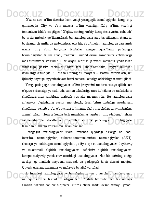 15O‘zbekiston  ta’lim   tizimida  ham   yangi   pedagogik  texnologiyalar   keng  joriy
qilinmoqda.   Oliy   va   o‘rta   maxsus   ta’lim   vazirligi,   Xalq   ta’limi   vazirligi
tomonidan ishlab chiqilgan “O‘qituvchining kasbiy kompetensiyasini  oshirish”
bo‘yicha metodik qo‘llanmalarda bu texnologiyalar aniq tavsiflangan. Ayniqsa,
boshlang‘ich sinflarda matematika, ona tili, atrof-muhit, texnologiya darslarida
ularni   joriy   etish   bo‘yicha   tajribalar   kengaymoqda.Yangi   pedagogik
texnologiyalar   ta’lim   sifati,   mazmuni,   metodikasini   zamonaviy   ehtiyojlarga
moslashtiruvchi   vositadir.   Ular   orqali   o‘qitish   jarayoni   mexanik   yodlashdan
fikrlashga,   passiv   eshituvchilikdan   faol   ishtirokchilikka,   tayyor   bilimdan
izlanishga  o‘tmoqda.  Bu  esa  ta’limning asl  maqsadi  –  shaxsni   tarbiyalash,  uni
ijtimoiy hayotga tayyorlash vazifasini samarali amalga oshirishga xizmat qiladi.
Yangi  pedagogik texnologiyalar  ta’lim  jarayonini  modernizatsiya qilish,  uni
o‘quvchi shaxsiga yo‘naltirish, zamon talablariga mos ko‘nikma va malakalarni
shakllantirishga   qaratilgan   metodik   vositalar   majmuasidir.   Bu   texnologiyalar
an’anaviy   o‘qitishning   passiv,   monologik,   faqat   bilim   uzatishga   asoslangan
shakllarini yengib o‘tib, o‘quvchini ta’limning faol ishtirokchisiga aylantirishga
xizmat   qiladi.   Hozirgi   kunda   turli   mamlakatlar   tajribasi,   ilmiy-tadqiqot   ishlari
va   amaliyotda   shakllangan   metodlar   asosida   pedagogik   texnologiyalar
tasniflanib, ularga xos tamoyillar aniqlangan.
Pedagogik   texnologiyalar   shartli   ravishda   quyidagi   turlarga   bo‘linadi:
interfaol   texnologiyalar,   axborot-kommunikatsion   texnologiyalar   (AKT),
shaxsga yo‘naltirilgan texnologiyalar, ijodiy o‘qitish texnologiyalari, loyihaviy
va   muammoli   o‘qitish   texnologiyalari,   refleksiv   o‘qitish   texnologiyalari,
kompetensiyaviy   yondashuv   asosidagi   texnologiyalar.   Har   bir   turining   o‘ziga
xosligi,   qo‘llanilish   maydoni,   maqsadi   va   pedagogik   ta’sir   doirasi   mavjud.
Quyida ularning mazmuni va mohiyati batafsil yoritiladi.
1.   Interfaol   texnologiyalar   –   bu   o‘qituvchi   va   o‘quvchi   o‘rtasida   o‘zaro
muloqot   asosida   tashkil   etiladigan   faol   o‘qitish   tizimidir.   Bu   texnologiya
asosida   “darsda   har   bir   o‘quvchi   ishtirok   etishi   shart”   degan   tamoyil   yotadi. 
