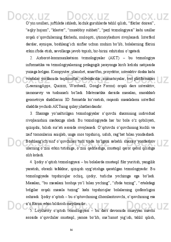 16O‘yin usullari, juftlikda ishlash, kichik guruhlarda tahlil qilish, “fikrlar doirasi”,
“aqliy hujum”, “klaster”, “murabbiy suhbati”, “pazl texnologiyasi” kabi usullar
orqali o‘quvchilarning fikrlashi, muloqoti, ijtimoiylashuvi rivojlanadi. Interfaol
darslar,   ayniqsa,   boshlang‘ich   sinflar   uchun   muhim   bo‘lib,   bolalarning   fikrini
erkin ifoda etish, savollarga javob topish, bir-birini eshitishni o‘rgatadi.
2.   Axborot-kommunikatsion   texnologiyalar   (AKT)   –   bu   texnologiya
informatika va  texnologiyalarning pedagogik  jarayonga  kirib kelishi  natijasida
yuzaga kelgan. Kompyuter, planshet, smartfon, proyektor, interaktiv doska kabi
vositalar  yordamida  taqdimotlar,  videodarslar, animatsiyalar,  test  platformalari
(LearningApps,   Quizizz,   Wordwall,   Google   Forms)   orqali   dars   interaktiv,
zamonaviy   va   tushunarli   bo‘ladi.   Matematika   darsida   masalan,   murakkab
geometriya   shakllarini   3D   formatda   ko‘rsatish,   raqamli   masalalarni   interfaol
shaklda yechish AKTning qulay jihatlaridandir.
3.   Shaxsga   yo‘naltirilgan   texnologiyalar   o‘quvchi   shaxsining   individual
rivojlanishini   markazga   oladi.   Bu   texnologiyada   har   bir   bola   o‘z   qobiliyati,
qiziqishi,   bilish   sur’ati   asosida   rivojlanadi.   O‘qituvchi   o‘quvchining   kuchli   va
zaif   tomonlarini   aniqlab,   unga   mos   topshiriq,   uslub,   rag‘bat   bilan   yondashadi.
Boshlang‘ich   sinf   o‘quvchilari   turli   tipda   bo‘lgani   sababli   shaxsiy   yondashuv
ularning o‘zini erkin tutishiga, o‘zini qadrlashga, mustaqil qaror qabul qilishga
olib keladi.
4. Ijodiy o‘qitish texnologiyasi – bu bolalarda mustaqil fikr yuritish, yangilik
yaratish,   obrazli   tafakkur,   qiziqish   uyg‘otishga   qaratilgan   texnologiyadir.   Bu
texnologiyada   topshiriqlar   ochiq,   ijodiy,   turlicha   yechimga   ega   bo‘ladi.
Masalan,   “bu   masalani   boshqa   yo‘l   bilan   yeching”,   “ifoda   tuzing”,   “ertakdagi
belgilar   orqali   masala   tuzing”   kabi   topshiriqlar   bolalarning   ijodkorligini
oshiradi. Ijodiy o‘qitish – bu o‘qituvchining ilhomlantiruvchi, o‘quvchining esa
o‘z fikrini erkin bildirish maydonidir.
5.   Loyihaviy   o‘qitish   texnologiyasi   –   bu   dars   davomida   muayyan   mavzu
asosida   o‘quvchilar   mustaqil,   jamoa   bo‘lib,   ma’lumot   yig‘ish,   tahlil   qilish, 