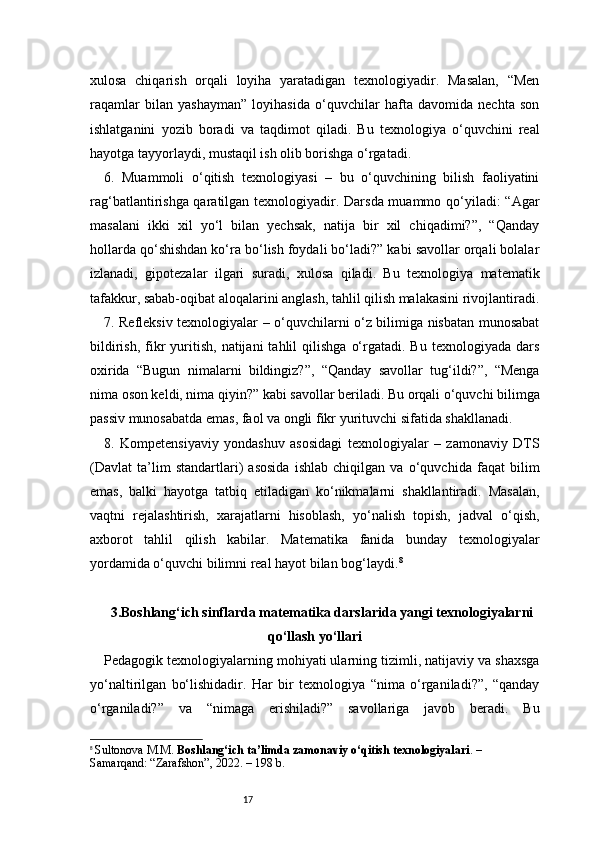 17xulosa   chiqarish   orqali   loyiha   yaratadigan   texnologiyadir.   Masalan,   “Men
raqamlar   bilan   yashayman”   loyihasida   o‘quvchilar   hafta   davomida   nechta   son
ishlatganini   yozib   boradi   va   taqdimot   qiladi.   Bu   texnologiya   o‘quvchini   real
hayotga tayyorlaydi, mustaqil ish olib borishga o‘rgatadi.
6.   Muammoli   o‘qitish   texnologiyasi   –   bu   o‘quvchining   bilish   faoliyatini
rag‘batlantirishga qaratilgan texnologiyadir. Darsda muammo qo‘yiladi: “Agar
masalani   ikki   xil   yo‘l   bilan   yechsak,   natija   bir   xil   chiqadimi?”,   “Qanday
hollarda qo‘shishdan ko‘ra bo‘lish foydali bo‘ladi?” kabi savollar orqali bolalar
izlanadi,   gipotezalar   ilgari   suradi,   xulosa   qiladi.   Bu   texnologiya   matematik
tafakkur, sabab-oqibat aloqalarini anglash, tahlil qilish malakasini rivojlantiradi.
7. Refleksiv texnologiyalar – o‘quvchilarni o‘z bilimiga nisbatan munosabat
bildirish,   fikr   yuritish,  natijani  tahlil  qilishga   o‘rgatadi.  Bu  texnologiyada   dars
oxirida   “Bugun   nimalarni   bildingiz?”,   “Qanday   savollar   tug‘ildi?”,   “Menga
nima oson keldi, nima qiyin?” kabi savollar beriladi. Bu orqali o‘quvchi bilimga
passiv munosabatda emas, faol va ongli fikr yurituvchi sifatida shakllanadi.
8.   Kompetensiyaviy   yondashuv   asosidagi   texnologiyalar   –   zamonaviy   DTS
(Davlat   ta’lim   standartlari)   asosida   ishlab   chiqilgan   va   o‘quvchida   faqat   bilim
emas,   balki   hayotga   tatbiq   etiladigan   ko‘nikmalarni   shakllantiradi.   Masalan,
vaqtni   rejalashtirish,   xarajatlarni   hisoblash,   yo‘nalish   topish,   jadval   o‘qish,
axborot   tahlil   qilish   kabilar.   Matematika   fanida   bunday   texnologiyalar
yordamida o‘quvchi bilimni real hayot bilan bog‘laydi. 8
3. Boshlang‘ich sinflarda matematika darslarida yangi texnologiyalarni
qo‘llash yo‘llari
Pedagogik texnologiyalarning mohiyati ularning tizimli, natijaviy va shaxsga
yo‘naltirilgan   bo‘lishidadir.   Har   bir   texnologiya   “nima   o‘rganiladi?”,   “qanday
o‘rganiladi?”   va   “nimaga   erishiladi?”   savollariga   javob   beradi.   Bu
8
  Sultonova M.M.  Boshlang‘ich ta’limda zamonaviy o‘qitish texnologiyalari . – 
Samarqand: “Zarafshon”, 2022. – 198 b. 