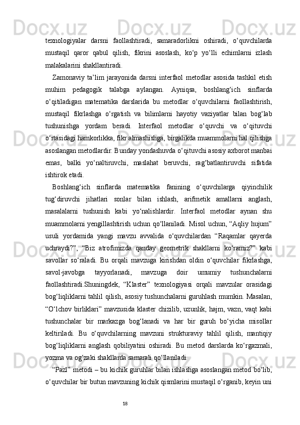 18texnologiyalar   darsni   faollashtiradi,   samaradorlikni   oshiradi,   o‘quvchilarda
mustaqil   qaror   qabul   qilish,   fikrini   asoslash,   ko‘p   yo‘lli   echimlarni   izlash
malakalarini shakllantiradi.
Zamonaviy   ta’lim   jarayonida   darsni   interfaol   metodlar   asosida   tashkil   etish
muhim   pedagogik   talabga   aylangan.   Ayniqsa,   boshlang‘ich   sinflarda
o‘qitiladigan   matematika   darslarida   bu   metodlar   o‘quvchilarni   faollashtirish,
mustaqil   fikrlashga   o‘rgatish   va   bilimlarni   hayotiy   vaziyatlar   bilan   bog‘lab
tushunishga   yordam   beradi.   Interfaol   metodlar   o‘quvchi   va   o‘qituvchi
o‘rtasidagi hamkorlikka, fikr almashishga, birgalikda muammolarni hal qilishga
asoslangan metodlardir. Bunday yondashuvda o‘qituvchi asosiy axborot manbai
emas,   balki   yo‘naltiruvchi,   maslahat   beruvchi,   rag‘batlantiruvchi   sifatida
ishtirok etadi.
Boshlang‘ich   sinflarda   matematika   fanining   o‘quvchilarga   qiyinchilik
tug‘diruvchi   jihatlari   sonlar   bilan   ishlash,   arifmetik   amallarni   anglash,
masalalarni   tushunish   kabi   yo‘nalishlardir.   Interfaol   metodlar   aynan   shu
muammolarni yengillashtirish uchun qo‘llaniladi. Misol  uchun, “Aqliy hujum”
usuli   yordamida   yangi   mavzu   avvalida   o‘quvchilardan   “Raqamlar   qayerda
uchraydi?”,   “Biz   atrofimizda   qanday   geometrik   shakllarni   ko‘ramiz?”   kabi
savollar   so‘raladi.   Bu   orqali   mavzuga   kirishdan   oldin   o‘quvchilar   fikrlashga,
savol-javobga   tayyorlanadi,   mavzuga   doir   umumiy   tushunchalarni
faollashtiradi.Shuningdek,   “Klaster”   texnologiyasi   orqali   mavzular   orasidagi
bog‘liqliklarni tahlil qilish, asosiy tushunchalarni guruhlash mumkin. Masalan,
“O‘lchov birliklari”  mavzusida  klaster   chizilib, uzunlik,  hajm, vazn,  vaqt   kabi
tushunchalar   bir   markazga   bog‘lanadi   va   har   bir   guruh   bo‘yicha   misollar
keltiriladi.   Bu   o‘quvchilarning   mavzuni   strukturaviy   tahlil   qilish,   mantiqiy
bog‘liqliklarni   anglash   qobiliyatini   oshiradi.   Bu   metod   darslarda   ko‘rgazmali,
yozma va og‘zaki shakllarda samarali qo‘llaniladi.
“Pazl” metodi – bu kichik guruhlar bilan ishlashga asoslangan metod bo‘lib,
o‘quvchilar bir butun mavzuning kichik qismlarini mustaqil o‘rganib, keyin uni 