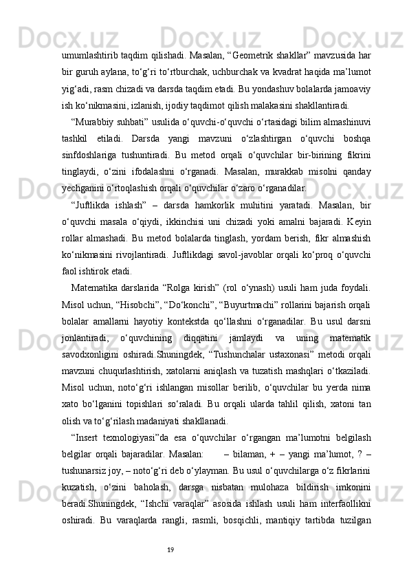 19umumlashtirib taqdim qilishadi. Masalan, “Geometrik shakllar” mavzusida har
bir guruh aylana, to‘g‘ri to‘rtburchak, uchburchak va kvadrat haqida ma’lumot
yig‘adi, rasm chizadi va darsda taqdim etadi. Bu yondashuv bolalarda jamoaviy
ish ko‘nikmasini, izlanish, ijodiy taqdimot qilish malakasini shakllantiradi.
“Murabbiy suhbati” usulida o‘quvchi-o‘quvchi o‘rtasidagi bilim almashinuvi
tashkil   etiladi.   Darsda   yangi   mavzuni   o‘zlashtirgan   o‘quvchi   boshqa
sinfdoshlariga   tushuntiradi.   Bu   metod   orqali   o‘quvchilar   bir-birining   fikrini
tinglaydi,   o‘zini   ifodalashni   o‘rganadi.   Masalan,   murakkab   misolni   qanday
yechganini o‘rtoqlashish orqali o‘quvchilar o‘zaro o‘rganadilar.
“Juftlikda   ishlash”   –   darsda   hamkorlik   muhitini   yaratadi.   Masalan,   bir
o‘quvchi   masala   o‘qiydi,   ikkinchisi   uni   chizadi   yoki   amalni   bajaradi.   Keyin
rollar   almashadi.   Bu   metod   bolalarda   tinglash,   yordam   berish,   fikr   almashish
ko‘nikmasini   rivojlantiradi.   Juftlikdagi   savol-javoblar   orqali   ko‘proq   o‘quvchi
faol ishtirok etadi.
Matematika   darslarida   “Rolga   kirish”   (rol   o‘ynash)   usuli   ham   juda   foydali.
Misol uchun, “Hisobchi”, “Do‘konchi”, “Buyurtmachi” rollarini bajarish orqali
bolalar   amallarni   hayotiy   kontekstda   qo‘llashni   o‘rganadilar.   Bu   usul   darsni
jonlantiradi,   o‘quvchining   diqqatini   jamlaydi   va   uning   matematik
savodxonligini   oshiradi.Shuningdek,   “Tushunchalar   ustaxonasi”   metodi   orqali
mavzuni   chuqurlashtirish,   xatolarni   aniqlash   va   tuzatish   mashqlari   o‘tkaziladi.
Misol   uchun,   noto‘g‘ri   ishlangan   misollar   berilib,   o‘quvchilar   bu   yerda   nima
xato   bo‘lganini   topishlari   so‘raladi.   Bu   orqali   ularda   tahlil   qilish,   xatoni   tan
olish va to‘g‘rilash madaniyati shakllanadi.
“Insert   texnologiyasi”da   esa   o‘quvchilar   o‘rgangan   ma’lumotni   belgilash
belgilar   orqali   bajaradilar.   Masalan:     –   bilaman,   +   –   yangi   ma’lumot,   ?   –✔
tushunarsiz joy, – noto‘g‘ri deb o‘ylayman. Bu usul o‘quvchilarga o‘z fikrlarini
kuzatish,   o‘zini   baholash,   darsga   nisbatan   mulohaza   bildirish   imkonini
beradi.Shuningdek,   “Ishchi   varaqlar”   asosida   ishlash   usuli   ham   interfaollikni
oshiradi.   Bu   varaqlarda   rangli,   rasmli,   bosqichli,   mantiqiy   tartibda   tuzilgan 