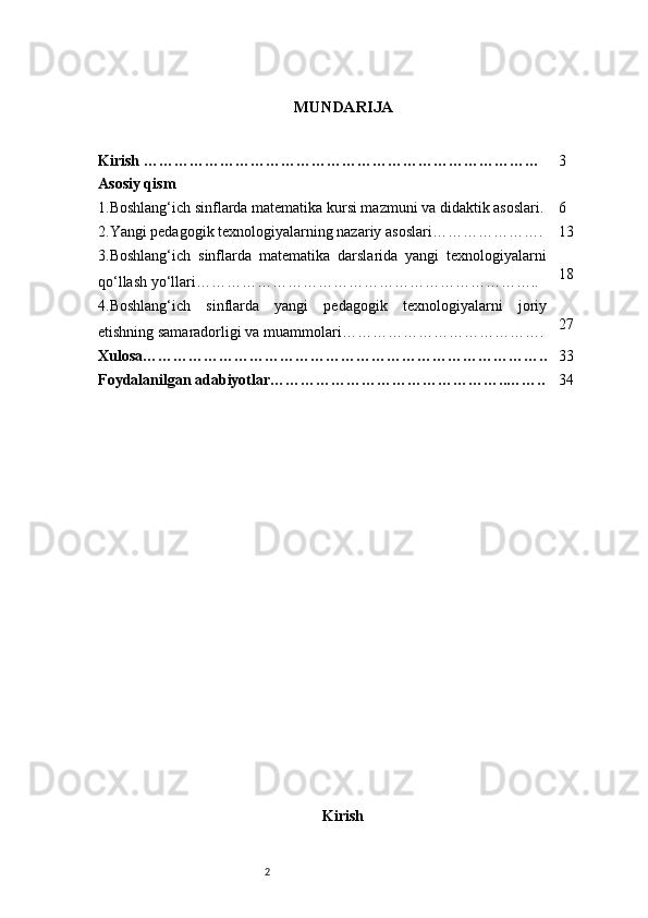 2 MUNDARIJA
Kirish …………………………………………………………………… 3
Asosiy qism
1. Boshlang‘ich sinflarda matematika kursi mazmuni va didaktik asoslari . 6
2. Yangi pedagogik texnologiyalarning nazariy asoslari …………………. 13
3. Boshlang‘ich   sinflarda   matematika   darslarida   yangi   texnologiyalarni
qo‘llash yo‘llari ………………………………………………………….. 18
4. Boshlang‘ich   sinflarda   yangi   pedagogik   texnologiyalarni   joriy
etishning samaradorligi va muammolari …………………………………. 27
Xulosa …………………………………………………………………….. 33
Foydalanilgan adabiyotlar ………………………………………..…….. 34
Kirish 