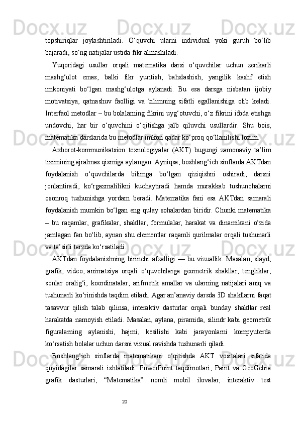 20topshiriqlar   joylashtiriladi.   O‘quvchi   ularni   individual   yoki   guruh   bo‘lib
bajaradi, so‘ng natijalar ustida fikr almashiladi.
Yuqoridagi   usullar   orqali   matematika   darsi   o‘quvchilar   uchun   zerikarli
mashg‘ulot   emas,   balki   fikr   yuritish,   bahslashish,   yangilik   kashf   etish
imkoniyati   bo‘lgan   mashg‘ulotga   aylanadi.   Bu   esa   darsga   nisbatan   ijobiy
motivatsiya,   qatnashuv   faolligi   va   bilimning   sifatli   egallanishiga   olib   keladi.
Interfaol metodlar – bu bolalarning fikrini uyg‘otuvchi, o‘z fikrini ifoda etishga
undovchi,   har   bir   o‘quvchini   o‘qitishga   jalb   qiluvchi   usullardir.   Shu   bois,
matematika darslarida bu metodlar imkon qadar ko‘proq qo‘llanilishi lozim.
Axborot-kommunikatsion   texnologiyalar   (AKT)   bugungi   zamonaviy   ta’lim
tizimining ajralmas qismiga aylangan. Ayniqsa, boshlang‘ich sinflarda AKTdan
foydalanish   o‘quvchilarda   bilimga   bo‘lgan   qiziqishni   oshiradi,   darsni
jonlantiradi,   ko‘rgazmalilikni   kuchaytiradi   hamda   murakkab   tushunchalarni
osonroq   tushunishga   yordam   beradi.   Matematika   fani   esa   AKTdan   samarali
foydalanish mumkin bo‘lgan eng qulay sohalardan biridir. Chunki matematika
–   bu   raqamlar,   grafikalar,   shakllar,   formulalar,   harakat   va   dinamikani   o‘zida
jamlagan fan bo‘lib, aynan shu elementlar raqamli qurilmalar orqali tushunarli
va ta’sirli tarzda ko‘rsatiladi.
AKTdan   foydalanishning   birinchi   afzalligi   —   bu   vizuallik.   Masalan,   slayd,
grafik,   video,   animatsiya   orqali   o‘quvchilarga   geometrik   shakllar,   tengliklar,
sonlar   oralig‘i,   koordinatalar,   arifmetik   amallar   va   ularning   natijalari   aniq   va
tushunarli ko‘rinishda taqdim etiladi. Agar an’anaviy darsda 3D shakllarni faqat
tasavvur   qilish   talab   qilinsa,   interaktiv   dasturlar   orqali   bunday   shakllar   real
harakatda   namoyish   etiladi.   Masalan,   aylana,   piramida,   silindr   kabi   geometrik
figuralarning   aylanishi,   hajmi,   kesilishi   kabi   jarayonlarni   kompyuterda
ko‘rsatish bolalar uchun darsni vizual ravishda tushunarli qiladi.
Boshlang‘ich   sinflarda   matematikani   o‘qitishda   AKT   vositalari   sifatida
quyidagilar   samarali   ishlatiladi:   PowerPoint   taqdimotlari,   Paint   va   GeoGebra
grafik   dasturlari,   “Matematika”   nomli   mobil   ilovalar,   interaktiv   test 