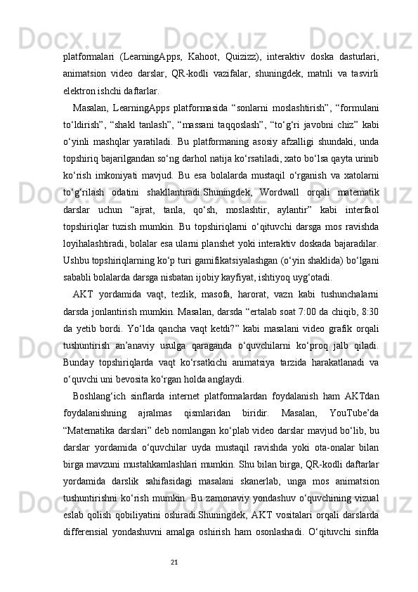 21platformalari   (LearningApps,   Kahoot,   Quizizz),   interaktiv   doska   dasturlari,
animatsion   video   darslar,   QR-kodli   vazifalar,   shuningdek,   matnli   va   tasvirli
elektron ishchi daftarlar.
Masalan,   LearningApps   platformasida   “sonlarni   moslashtirish”,   “formulani
to‘ldirish”,   “shakl   tanlash”,   “massani   taqqoslash”,   “to‘g‘ri   javobni   chiz”   kabi
o‘yinli   mashqlar   yaratiladi.   Bu   platformaning   asosiy   afzalligi   shundaki,   unda
topshiriq bajarilgandan so‘ng darhol natija ko‘rsatiladi, xato bo‘lsa qayta urinib
ko‘rish   imkoniyati   mavjud.   Bu   esa   bolalarda   mustaqil   o‘rganish   va   xatolarni
to‘g‘rilash   odatini   shakllantiradi.Shuningdek,   Wordwall   orqali   matematik
darslar   uchun   “ajrat,   tanla,   qo‘sh,   moslashtir,   aylantir”   kabi   interfaol
topshiriqlar   tuzish   mumkin.   Bu   topshiriqlarni   o‘qituvchi   darsga   mos   ravishda
loyihalashtiradi, bolalar esa ularni planshet yoki interaktiv doskada bajaradilar.
Ushbu topshiriqlarning ko‘p turi gamifikatsiyalashgan (o‘yin shaklida) bo‘lgani
sababli bolalarda darsga nisbatan ijobiy kayfiyat, ishtiyoq uyg‘otadi.
AKT   yordamida   vaqt,   tezlik,   masofa,   harorat,   vazn   kabi   tushunchalarni
darsda jonlantirish mumkin. Masalan, darsda “ertalab soat 7:00 da chiqib, 8:30
da   yetib   bordi.   Yo‘lda   qancha   vaqt   ketdi?”   kabi   masalani   video   grafik   orqali
tushuntirish   an’anaviy   usulga   qaraganda   o‘quvchilarni   ko‘proq   jalb   qiladi.
Bunday   topshiriqlarda   vaqt   ko‘rsatkichi   animatsiya   tarzida   harakatlanadi   va
o‘quvchi uni bevosita ko‘rgan holda anglaydi.
Boshlang‘ich   sinflarda   internet   platformalardan   foydalanish   ham   AKTdan
foydalanishning   ajralmas   qismlaridan   biridir.   Masalan,   YouTube’da
“Matematika darslari” deb nomlangan ko‘plab video darslar mavjud bo‘lib, bu
darslar   yordamida   o‘quvchilar   uyda   mustaqil   ravishda   yoki   ota-onalar   bilan
birga mavzuni mustahkamlashlari mumkin. Shu bilan birga, QR-kodli daftarlar
yordamida   darslik   sahifasidagi   masalani   skanerlab,   unga   mos   animatsion
tushuntirishni   ko‘rish   mumkin.   Bu   zamonaviy   yondashuv   o‘quvchining   vizual
eslab   qolish   qobiliyatini   oshiradi.Shuningdek,   AKT   vositalari   orqali   darslarda
differensial   yondashuvni   amalga   oshirish   ham   osonlashadi.   O‘qituvchi   sinfda 