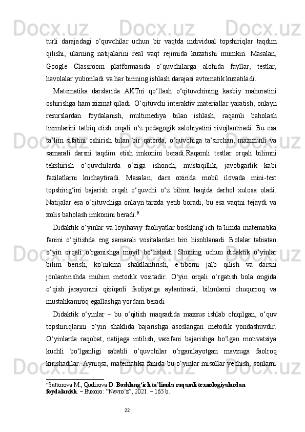 22turli   darajadagi   o‘quvchilar   uchun   bir   vaqtda   individual   topshiriqlar   taqdim
qilishi,   ularning   natijalarini   real   vaqt   rejimida   kuzatishi   mumkin.   Masalan,
Google   Classroom   platformasida   o‘quvchilarga   alohida   fayllar,   testlar,
havolalar yuboriladi va har birining ishlash darajasi avtomatik kuzatiladi.
Matematika   darslarida   AKTni   qo‘llash   o‘qituvchining   kasbiy   mahoratini
oshirishga ham xizmat qiladi. O‘qituvchi interaktiv materiallar yaratish, onlayn
resurslardan   foydalanish,   multimediya   bilan   ishlash,   raqamli   baholash
tizimlarini   tatbiq   etish   orqali   o‘z   pedagogik   salohiyatini   rivojlantiradi.   Bu   esa
ta’lim   sifatini   oshirish   bilan   bir   qatorda,   o‘quvchiga   ta’sirchan,   mazmunli   va
samarali   darsni   taqdim   etish   imkonini   beradi.Raqamli   testlar   orqali   bilimni
tekshirish   o‘quvchilarda   o‘ziga   ishonch,   mustaqillik,   javobgarlik   kabi
fazilatlarni   kuchaytiradi.   Masalan,   dars   oxirida   mobil   ilovada   mini-test
topshirig‘ini   bajarish   orqali   o‘quvchi   o‘z   bilimi   haqida   darhol   xulosa   oladi.
Natijalar  esa  o‘qituvchiga  onlayn tarzda  yetib boradi, bu  esa  vaqtni   tejaydi  va
xolis baholash imkonini beradi. 9
Didaktik o‘yinlar   va  loyihaviy  faoliyatlar   boshlang‘ich  ta’limda  matematika
fanini   o‘qitishda   eng   samarali   vositalardan   biri   hisoblanadi.   Bolalar   tabiatan
o‘yin   orqali   o‘rganishga   moyil   bo‘lishadi.   Shuning   uchun   didaktik   o‘yinlar
bilim   berish,   ko‘nikma   shakllantirish,   e’tiborni   jalb   qilish   va   darsni
jonlantirishda   muhim   metodik   vositadir.   O‘yin   orqali   o‘rgatish   bola   ongida
o‘qish   jarayonini   qiziqarli   faoliyatga   aylantiradi,   bilimlarni   chuqurroq   va
mustahkamroq egallashga yordam beradi.
Didaktik   o‘yinlar   –   bu   o‘qitish   maqsadida   maxsus   ishlab   chiqilgan,   o‘quv
topshiriqlarini   o‘yin   shaklida   bajarishga   asoslangan   metodik   yondashuvdir.
O‘yinlarda   raqobat,   natijaga   intilish,   vazifani   bajarishga   bo‘lgan   motivatsiya
kuchli   bo‘lganligi   sababli   o‘quvchilar   o‘rganilayotgan   mavzuga   faolroq
kirishadilar. Ayniqsa, matematika fanida bu o‘yinlar misollar yechish, sonlarni
9
  Sattorova M., Qodirova D.  Boshlang‘ich ta’limda raqamli texnologiyalardan 
foydalanish . – Buxoro: “Navro‘z”, 2021. – 165 b. 