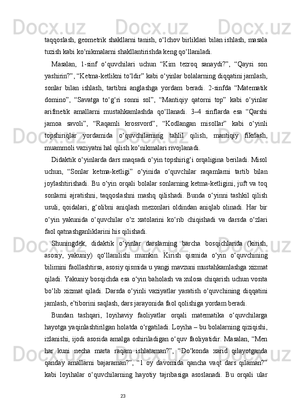 23taqqoslash, geometrik shakllarni tanish, o‘lchov birliklari bilan ishlash, masala
tuzish kabi ko‘nikmalarni shakllantirishda keng qo‘llaniladi.
Masalan,   1-sinf   o‘quvchilari   uchun   “Kim   tezroq   sanaydi?”,   “Qaysi   son
yashirin?”, “Ketma-ketlikni to‘ldir” kabi o‘yinlar bolalarning diqqatini jamlash,
sonlar   bilan   ishlash,   tartibni   anglashga   yordam   beradi.   2-sinfda   “Matematik
domino”,   “Savatga   to‘g‘ri   sonni   sol”,   “Mantiqiy   qatorni   top”   kabi   o‘yinlar
arifmetik   amallarni   mustahkamlashda   qo‘llanadi.   3–4   sinflarda   esa   “Qarshi
jamoa   savoli”,   “Raqamli   krossvord”,   “Kodlangan   misollar”   kabi   o‘yinli
topshiriqlar   yordamida   o‘quvchilarning   tahlil   qilish,   mantiqiy   fikrlash,
muammoli vaziyatni hal qilish ko‘nikmalari rivojlanadi.
Didaktik o‘yinlarda dars maqsadi o‘yin topshirig‘i orqaligina beriladi. Misol
uchun,   “Sonlar   ketma-ketligi”   o‘yinida   o‘quvchilar   raqamlarni   tartib   bilan
joylashtirishadi. Bu o‘yin orqali  bolalar  sonlarning ketma-ketligini, juft va toq
sonlarni   ajratishni,   taqqoslashni   mashq   qilishadi.   Bunda   o‘yinni   tashkil   qilish
usuli,   qoidalari,   g‘olibni   aniqlash   mezonlari   oldindan   aniqlab   olinadi.   Har   bir
o‘yin   yakunida   o‘quvchilar   o‘z   xatolarini   ko‘rib   chiqishadi   va   darsda   o‘zlari
faol qatnashganliklarini his qilishadi.
Shuningdek,   didaktik   o‘yinlar   darslarning   barcha   bosqichlarida   (kirish,
asosiy,   yakuniy)   qo‘llanilishi   mumkin.   Kirish   qismida   o‘yin   o‘quvchining
bilimini faollashtirsa, asosiy qismida u yangi mavzuni mustahkamlashga xizmat
qiladi. Yakuniy bosqichda esa o‘yin baholash va xulosa chiqarish uchun vosita
bo‘lib   xizmat   qiladi.   Darsda   o‘yinli   vaziyatlar   yaratish   o‘quvchining   diqqatini
jamlash, e’tiborini saqlash, dars jarayonida faol qolishiga yordam beradi.
Bundan   tashqari,   loyihaviy   faoliyatlar   orqali   matematika   o‘quvchilarga
hayotga yaqinlashtirilgan holatda o‘rgatiladi. Loyiha – bu bolalarning qiziqishi,
izlanishi, ijodi asosida amalga oshiriladigan o‘quv faoliyatidir. Masalan, “Men
har   kuni   necha   marta   raqam   ishlataman?”,   “Do‘konda   xarid   qilayotganda
qanday   amallarni   bajaraman?”,   “1   oy   davomida   qancha   vaqt   dars   qilaman?”
kabi   loyihalar   o‘quvchilarning   hayotiy   tajribasiga   asoslanadi.   Bu   orqali   ular 
