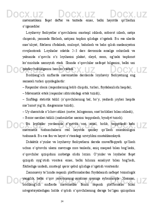 24matematikani   faqat   daftar   va   taxtada   emas,   balki   hayotda   qo‘llashni
o‘rganadilar.
Loyihaviy   faoliyatlar   o‘quvchilarni   mustaqil   ishlash,   axborot   izlash,   natija
chiqarish,   jamoada   fikrlash,   natijani   taqdim   qilishga   o‘rgatadi.   Bu   esa   ularda
mas’uliyat,   fikrlarni   ifodalash,   muloqot,   baholash   va   bahs   qilish   madaniyatini
rivojlantiradi.   Loyihalar   odatda   2–3   dars   davomida   amalga   oshiriladi   va
yakunida   o‘quvchi   o‘z   loyihasini   plakat,   slayd,   rasm,   og‘zaki   taqdimot
ko‘rinishida   namoyish   etadi.   Shunda   o‘quvchilar   nafaqat   bilganini,   balki   uni
qanday tushunganini ham ko‘rsatadi.
Boshlang‘ich   sinflarda   matematika   darslarida   loyihaviy   faoliyatning   eng
samarali turlari quyidagilardir:
– Raqamlar olami (raqamlarning kelib chiqishi, turlari, foydalanilishi haqida);
– Matematik ertak (raqamlar ishtirokidagi ertak tuzish);
–   Sinfdagi   statistik   tahlil   (o‘quvchilarning   bal,   bo‘y,   yashash   joylari   haqida
ma’lumot yig‘ib, diagramma tuzish);
– Uy sharoitida o‘lchov ishlari (meter, kilogramm, soat birliklari bilan ishlash);
– Bozor narxlari tahlili (mahsulotlar narxini taqqoslash, byudjet tuzish).
Bu   loyihalar   yordamida   o‘quvchi   son,   amal,   birlik,   taqqoslash   kabi
matematik   tushunchalarni   real   hayotda   qanday   qo‘llash   mumkinligini
tushunadi. Bu esa fan va hayot o‘rtasidagi uzviylikni mustahkamlaydi.
Didaktik   o‘yinlar   va   loyihaviy   faoliyatlarni   darsda   muvaffaqiyatli   qo‘llash
uchun   o‘qituvchi   ularni   mavzuga   mos   tanlashi,   aniq   maqsad   bilan   bog‘lashi,
o‘quvchilar   qiziqishini   inobatga   olishi   lozim.   O‘yinlar   va   loyihalar   faqat
qiziqish   uyg‘otish   vositasi   emas,   balki   bilimni   amaliyot   bilan   bog‘lash,
fikrlashga undash, mustaqil qaror qabul qilishga o‘rgatish vositasidir.
Zamonaviy ta’limda raqamli platformalardan foydalanish nafaqat texnologik
yangilik,   balki   o‘quv   jarayonining   ajralmas   qismiga   aylanmoqda.   Xususan,
boshlang‘ich   sinflarda   matematika   fanini   raqamli   platformalar   bilan
integratsiyalashgan   holda   o‘qitish   o‘quvchilarning   darsga   bo‘lgan   qiziqishini 