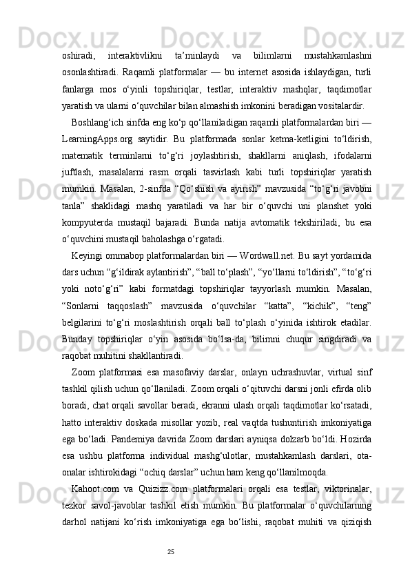 25oshiradi,   interaktivlikni   ta’minlaydi   va   bilimlarni   mustahkamlashni
osonlashtiradi.   Raqamli   platformalar   —   bu   internet   asosida   ishlaydigan,   turli
fanlarga   mos   o‘yinli   topshiriqlar,   testlar,   interaktiv   mashqlar,   taqdimotlar
yaratish va ularni o‘quvchilar bilan almashish imkonini beradigan vositalardir.
Boshlang‘ich sinfda eng ko‘p qo‘llaniladigan raqamli platformalardan biri —
LearningApps.org   saytidir.   Bu   platformada   sonlar   ketma-ketligini   to‘ldirish,
matematik   terminlarni   to‘g‘ri   joylashtirish,   shakllarni   aniqlash,   ifodalarni
juftlash,   masalalarni   rasm   orqali   tasvirlash   kabi   turli   topshiriqlar   yaratish
mumkin.   Masalan,   2-sinfda   “Qo‘shish   va   ayirish”   mavzusida   “to‘g‘ri   javobni
tanla”   shaklidagi   mashq   yaratiladi   va   har   bir   o‘quvchi   uni   planshet   yoki
kompyuterda   mustaqil   bajaradi.   Bunda   natija   avtomatik   tekshiriladi,   bu   esa
o‘quvchini mustaqil baholashga o‘rgatadi.
Keyingi ommabop platformalardan biri — Wordwall.net. Bu sayt yordamida
dars uchun “g‘ildirak aylantirish”, “ball to‘plash”, “yo‘llarni to‘ldirish”, “to‘g‘ri
yoki   noto‘g‘ri”   kabi   formatdagi   topshiriqlar   tayyorlash   mumkin.   Masalan,
“Sonlarni   taqqoslash”   mavzusida   o‘quvchilar   “katta”,   “kichik”,   “teng”
belgilarini   to‘g‘ri   moslashtirish   orqali   ball   to‘plash   o‘yinida   ishtirok   etadilar.
Bunday   topshiriqlar   o‘yin   asosida   bo‘lsa-da,   bilimni   chuqur   singdiradi   va
raqobat muhitini shakllantiradi.
Zoom   platformasi   esa   masofaviy   darslar,   onlayn   uchrashuvlar,   virtual   sinf
tashkil qilish uchun qo‘llaniladi. Zoom orqali o‘qituvchi darsni jonli efirda olib
boradi, chat  orqali  savollar  beradi, ekranni ulash orqali taqdimotlar ko‘rsatadi,
hatto   interaktiv   doskada   misollar   yozib,   real   vaqtda   tushuntirish   imkoniyatiga
ega bo‘ladi. Pandemiya davrida Zoom darslari ayniqsa dolzarb bo‘ldi. Hozirda
esa   ushbu   platforma   individual   mashg‘ulotlar,   mustahkamlash   darslari,   ota-
onalar ishtirokidagi “ochiq darslar” uchun ham keng qo‘llanilmoqda.
Kahoot.com   va   Quizizz.com   platformalari   orqali   esa   testlar,   viktorinalar,
tezkor   savol-javoblar   tashkil   etish   mumkin.   Bu   platformalar   o‘quvchilarning
darhol   natijani   ko‘rish   imkoniyatiga   ega   bo‘lishi,   raqobat   muhiti   va   qiziqish 