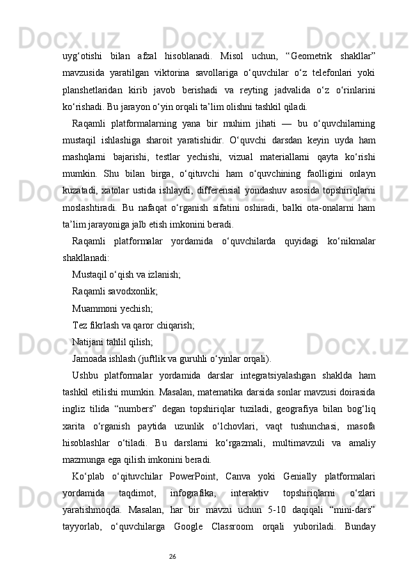 26uyg‘otishi   bilan   afzal   hisoblanadi.   Misol   uchun,   “Geometrik   shakllar”
mavzusida   yaratilgan   viktorina   savollariga   o‘quvchilar   o‘z   telefonlari   yoki
planshetlaridan   kirib   javob   berishadi   va   reyting   jadvalida   o‘z   o‘rinlarini
ko‘rishadi. Bu jarayon o‘yin orqali ta’lim olishni tashkil qiladi.
Raqamli   platformalarning   yana   bir   muhim   jihati   —   bu   o‘quvchilarning
mustaqil   ishlashiga   sharoit   yaratishidir.   O‘quvchi   darsdan   keyin   uyda   ham
mashqlarni   bajarishi,   testlar   yechishi,   vizual   materiallarni   qayta   ko‘rishi
mumkin.   Shu   bilan   birga,   o‘qituvchi   ham   o‘quvchining   faolligini   onlayn
kuzatadi,   xatolar   ustida   ishlaydi,   differensial   yondashuv   asosida   topshiriqlarni
moslashtiradi.   Bu   nafaqat   o‘rganish   sifatini   oshiradi,   balki   ota-onalarni   ham
ta’lim jarayoniga jalb etish imkonini beradi.
Raqamli   platformalar   yordamida   o‘quvchilarda   quyidagi   ko‘nikmalar
shakllanadi:
Mustaqil o‘qish va izlanish;
Raqamli savodxonlik;
Muammoni yechish;
Tez fikrlash va qaror chiqarish;
Natijani tahlil qilish;
Jamoada ishlash (juftlik va guruhli o‘yinlar orqali).
Ushbu   platformalar   yordamida   darslar   integratsiyalashgan   shaklda   ham
tashkil etilishi mumkin. Masalan, matematika darsida sonlar mavzusi doirasida
ingliz   tilida   “numbers”   degan   topshiriqlar   tuziladi,   geografiya   bilan   bog‘liq
xarita   o‘rganish   paytida   uzunlik   o‘lchovlari,   vaqt   tushunchasi,   masofa
hisoblashlar   o‘tiladi.   Bu   darslarni   ko‘rgazmali,   multimavzuli   va   amaliy
mazmunga ega qilish imkonini beradi.
Ko‘plab   o‘qituvchilar   PowerPoint,   Canva   yoki   Genially   platformalari
yordamida   taqdimot,   infografika,   interaktiv   topshiriqlarni   o‘zlari
yaratishmoqda.   Masalan,   har   bir   mavzu   uchun   5-10   daqiqali   “mini-dars”
tayyorlab,   o‘quvchilarga   Google   Classroom   orqali   yuboriladi.   Bunday 