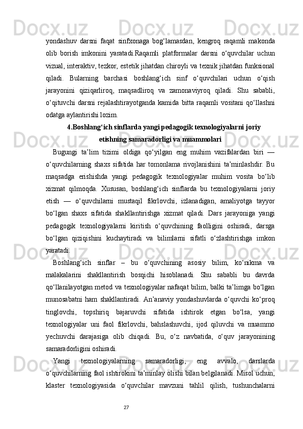 27yondashuv   darsni   faqat   sinfxonaga   bog‘lamasdan,   kengroq   raqamli   makonda
olib   borish   imkonini   yaratadi.Raqamli   platformalar   darsni   o‘quvchilar   uchun
vizual, interaktiv, tezkor, estetik jihatdan chiroyli va texnik jihatdan funksional
qiladi.   Bularning   barchasi   boshlang‘ich   sinf   o‘quvchilari   uchun   o‘qish
jarayonini   qiziqarliroq,   maqsadliroq   va   zamonaviyroq   qiladi.   Shu   sababli,
o‘qituvchi   darsni   rejalashtirayotganda   kamida   bitta  raqamli   vositani   qo‘llashni
odatga aylantirishi lozim.
4. Boshlang‘ich sinflarda yangi pedagogik texnologiyalarni joriy
etishning samaradorligi va muammolari
Bugungi   ta’lim   tizimi   oldiga   qo‘yilgan   eng   muhim   vazifalardan   biri   —
o‘quvchilarning   shaxs   sifatida   har   tomonlama   rivojlanishini   ta’minlashdir.   Bu
maqsadga   erishishda   yangi   pedagogik   texnologiyalar   muhim   vosita   bo‘lib
xizmat   qilmoqda.   Xususan,   boshlang‘ich   sinflarda   bu   texnologiyalarni   joriy
etish   —   o‘quvchilarni   mustaqil   fikrlovchi,   izlanadigan,   amaliyotga   tayyor
bo‘lgan   shaxs   sifatida   shakllantirishga   xizmat   qiladi.   Dars   jarayoniga   yangi
pedagogik   texnologiyalarni   kiritish   o‘quvchining   faolligini   oshiradi,   darsga
bo‘lgan   qiziqishini   kuchaytiradi   va   bilimlarni   sifatli   o‘zlashtirishga   imkon
yaratadi.
Boshlang‘ich   sinflar   –   bu   o‘quvchining   asosiy   bilim,   ko‘nikma   va
malakalarini   shakllantirish   bosqichi   hisoblanadi.   Shu   sababli   bu   davrda
qo‘llanilayotgan metod va texnologiyalar nafaqat bilim, balki ta’limga bo‘lgan
munosabatni   ham   shakllantiradi.   An’anaviy   yondashuvlarda   o‘quvchi   ko‘proq
tinglovchi,   topshiriq   bajaruvchi   sifatida   ishtirok   etgan   bo‘lsa,   yangi
texnologiyalar   uni   faol   fikrlovchi,   bahslashuvchi,   ijod   qiluvchi   va   muammo
yechuvchi   darajasiga   olib   chiqadi.   Bu,   o‘z   navbatida,   o‘quv   jarayonining
samaradorligini oshiradi.
Yangi   texnologiyalarning   samaradorligi,   eng   avvalo,   darslarda
o‘quvchilarning faol ishtirokini ta’minlay olishi bilan belgilanadi. Misol uchun,
klaster   texnologiyasida   o‘quvchilar   mavzuni   tahlil   qilish,   tushunchalarni 