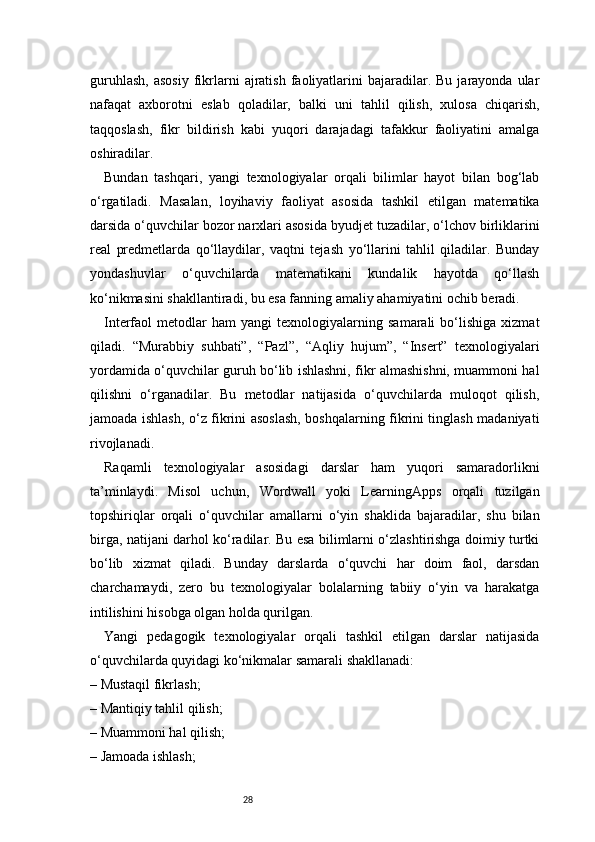 28guruhlash,   asosiy  fikrlarni   ajratish   faoliyatlarini  bajaradilar.  Bu  jarayonda  ular
nafaqat   axborotni   eslab   qoladilar,   balki   uni   tahlil   qilish,   xulosa   chiqarish,
taqqoslash,   fikr   bildirish   kabi   yuqori   darajadagi   tafakkur   faoliyatini   amalga
oshiradilar.
Bundan   tashqari,   yangi   texnologiyalar   orqali   bilimlar   hayot   bilan   bog‘lab
o‘rgatiladi.   Masalan,   loyihaviy   faoliyat   asosida   tashkil   etilgan   matematika
darsida o‘quvchilar bozor narxlari asosida byudjet tuzadilar, o‘lchov birliklarini
real   predmetlarda   qo‘llaydilar,   vaqtni   tejash   yo‘llarini   tahlil   qiladilar.   Bunday
yondashuvlar   o‘quvchilarda   matematikani   kundalik   hayotda   qo‘llash
ko‘nikmasini shakllantiradi, bu esa fanning amaliy ahamiyatini ochib beradi.
Interfaol   metodlar   ham   yangi   texnologiyalarning   samarali   bo‘lishiga   xizmat
qiladi.   “Murabbiy   suhbati”,   “Pazl”,   “Aqliy   hujum”,   “Insert”   texnologiyalari
yordamida o‘quvchilar guruh bo‘lib ishlashni, fikr almashishni, muammoni hal
qilishni   o‘rganadilar.   Bu   metodlar   natijasida   o‘quvchilarda   muloqot   qilish,
jamoada ishlash, o‘z fikrini asoslash, boshqalarning fikrini tinglash madaniyati
rivojlanadi.
Raqamli   texnologiyalar   asosidagi   darslar   ham   yuqori   samaradorlikni
ta’minlaydi.   Misol   uchun,   Wordwall   yoki   LearningApps   orqali   tuzilgan
topshiriqlar   orqali   o‘quvchilar   amallarni   o‘yin   shaklida   bajaradilar,   shu   bilan
birga, natijani darhol ko‘radilar. Bu esa bilimlarni o‘zlashtirishga doimiy turtki
bo‘lib   xizmat   qiladi.   Bunday   darslarda   o‘quvchi   har   doim   faol,   darsdan
charchamaydi,   zero   bu   texnologiyalar   bolalarning   tabiiy   o‘yin   va   harakatga
intilishini hisobga olgan holda qurilgan.
Yangi   pedagogik   texnologiyalar   orqali   tashkil   etilgan   darslar   natijasida
o‘quvchilarda quyidagi ko‘nikmalar samarali shakllanadi:
– Mustaqil fikrlash;
– Mantiqiy tahlil qilish;
– Muammoni hal qilish;
– Jamoada ishlash; 