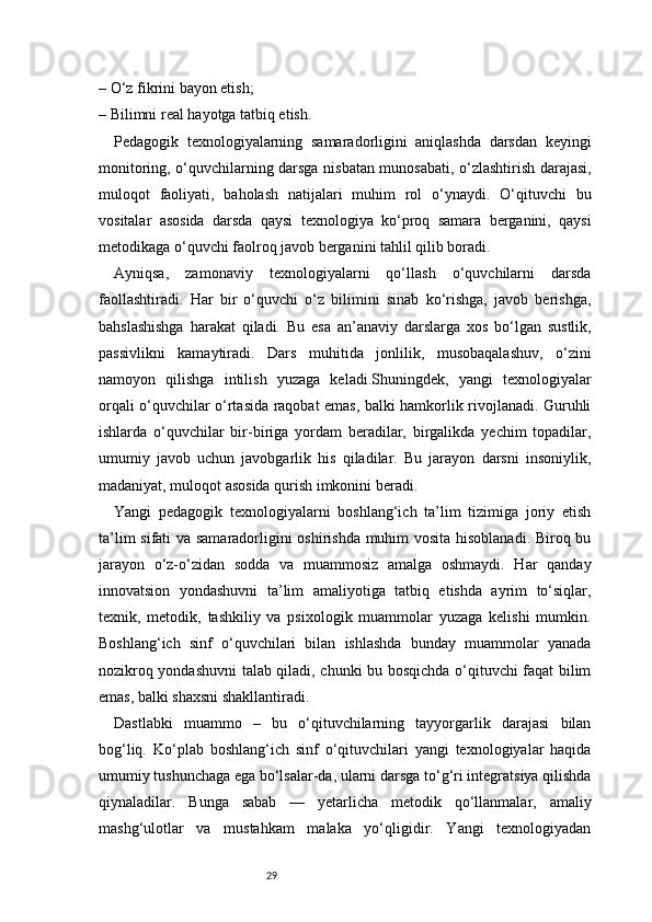 29– O‘z fikrini bayon etish;
– Bilimni real hayotga tatbiq etish.
Pedagogik   texnologiyalarning   samaradorligini   aniqlashda   darsdan   keyingi
monitoring, o‘quvchilarning darsga nisbatan munosabati, o‘zlashtirish darajasi,
muloqot   faoliyati,   baholash   natijalari   muhim   rol   o‘ynaydi.   O‘qituvchi   bu
vositalar   asosida   darsda   qaysi   texnologiya   ko‘proq   samara   berganini,   qaysi
metodikaga o‘quvchi faolroq javob berganini tahlil qilib boradi.
Ayniqsa,   zamonaviy   texnologiyalarni   qo‘llash   o‘quvchilarni   darsda
faollashtiradi.   Har   bir   o‘quvchi   o‘z   bilimini   sinab   ko‘rishga,   javob   berishga,
bahslashishga   harakat   qiladi.   Bu   esa   an’anaviy   darslarga   xos   bo‘lgan   sustlik,
passivlikni   kamaytiradi.   Dars   muhitida   jonlilik,   musobaqalashuv,   o‘zini
namoyon   qilishga   intilish   yuzaga   keladi.Shuningdek,   yangi   texnologiyalar
orqali o‘quvchilar o‘rtasida raqobat emas, balki hamkorlik rivojlanadi. Guruhli
ishlarda   o‘quvchilar   bir-biriga   yordam   beradilar,   birgalikda   yechim   topadilar,
umumiy   javob   uchun   javobgarlik   his   qiladilar.   Bu   jarayon   darsni   insoniylik,
madaniyat, muloqot asosida qurish imkonini beradi.
Yangi   pedagogik   texnologiyalarni   boshlang‘ich   ta’lim   tizimiga   joriy   etish
ta’lim sifati va samaradorligini oshirishda muhim vosita hisoblanadi. Biroq bu
jarayon   o‘z-o‘zidan   sodda   va   muammosiz   amalga   oshmaydi.   Har   qanday
innovatsion   yondashuvni   ta’lim   amaliyotiga   tatbiq   etishda   ayrim   to‘siqlar,
texnik,   metodik,   tashkiliy   va   psixologik   muammolar   yuzaga   kelishi   mumkin.
Boshlang‘ich   sinf   o‘quvchilari   bilan   ishlashda   bunday   muammolar   yanada
nozikroq yondashuvni talab qiladi, chunki bu bosqichda o‘qituvchi faqat bilim
emas, balki shaxsni shakllantiradi.
Dastlabki   muammo   –   bu   o‘qituvchilarning   tayyorgarlik   darajasi   bilan
bog‘liq.   Ko‘plab   boshlang‘ich   sinf   o‘qituvchilari   yangi   texnologiyalar   haqida
umumiy tushunchaga ega bo‘lsalar-da, ularni darsga to‘g‘ri integratsiya qilishda
qiynaladilar.   Bunga   sabab   —   yetarlicha   metodik   qo‘llanmalar,   amaliy
mashg‘ulotlar   va   mustahkam   malaka   yo‘qligidir.   Yangi   texnologiyadan 