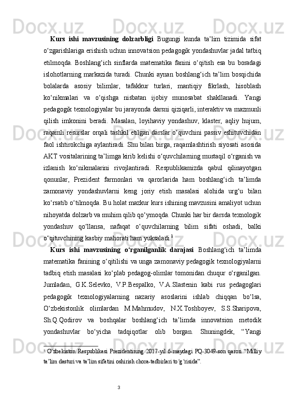 3Kurs   ishi   mavzusining   dolzarbligi   Bugungi   kunda   ta’lim   tizimida   sifat
o‘zgarishlariga erishish uchun innovatsion pedagogik yondashuvlar jadal tatbiq
etilmoqda.   Boshlang‘ich   sinflarda   matematika   fanini   o‘qitish   esa   bu   boradagi
islohotlarning   markazida   turadi.   Chunki   aynan   boshlang‘ich   ta’lim   bosqichida
bolalarda   asosiy   bilimlar,   tafakkur   turlari,   mantiqiy   fikrlash,   hisoblash
ko‘nikmalari   va   o‘qishga   nisbatan   ijobiy   munosabat   shakllanadi.   Yangi
pedagogik texnologiyalar bu jarayonda darsni qiziqarli, interaktiv va mazmunli
qilish   imkonini   beradi.   Masalan,   loyihaviy   yondashuv,   klaster,   aqliy   hujum,
raqamli  resurslar  orqali  tashkil  etilgan  darslar  o‘quvchini  passiv  eshituvchidan
faol  ishtirokchiga  aylantiradi. Shu bilan birga, raqamlashtirish siyosati  asosida
AKT vositalarining ta’limga kirib kelishi o‘quvchilarning mustaqil o‘rganish va
izlanish   ko‘nikmalarini   rivojlantiradi.   Respublikamizda   qabul   qilinayotgan
qonunlar,   Prezident   farmonlari   va   qarorlarida   ham   boshlang‘ich   ta’limda
zamonaviy   yondashuvlarni   keng   joriy   etish   masalasi   alohida   urg‘u   bilan
ko‘rsatib o‘tilmoqda. Bu holat mazkur kurs ishining mavzusini amaliyot uchun
nihoyatda dolzarb va muhim qilib qo‘ymoqda. Chunki har bir darsda texnologik
yondashuv   qo‘llansa,   nafaqat   o‘quvchilarning   bilim   sifati   oshadi,   balki
o‘qituvchining kasbiy mahorati ham yuksaladi. 1
Kurs   ishi   mavzusining   o‘rganilganlik   darajasi   Boshlang‘ich   ta’limda
matematika fanining o‘qitilishi va unga zamonaviy pedagogik texnologiyalarni
tadbiq   etish   masalasi   ko‘plab   pedagog-olimlar   tomonidan   chuqur   o‘rganilgan.
Jumladan,   G.K.Selevko,   V.P.Bespalko,   V.A.Slastenin   kabi   rus   pedagoglari
pedagogik   texnologiyalarning   nazariy   asoslarini   ishlab   chiqqan   bo‘lsa,
O‘zbekistonlik   olimlardan   M.Mahmudov,   N.X.Toshboyev,   S.S.Sharipova,
Sh.Q.Qodirov   va   boshqalar   boshlang‘ich   ta’limda   innovatsion   metodik
yondashuvlar   bo‘yicha   tadqiqotlar   olib   borgan.   Shuningdek,   “Yangi
1
  O zbekiston   Respublikasi   Prezidentining   2017-yil   6-maydagi   PQ-3049-son   qarori   “Milliyʻ
ta’lim dasturi va ta’lim sifatini oshirish chora-tadbirlari to g risida”.	
ʻ ʻ 