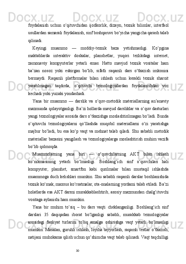 30foydalanish   uchun   o‘qituvchidan   ijodkorlik,   dizayn,   texnik   bilimlar,   interfaol
usullardan samarali foydalanish, sinf boshqaruvi bo‘yicha yangicha qarash talab
qilinadi.
Keyingi   muammo   —   moddiy-texnik   baza   yetishmasligi.   Ko‘pgina
maktablarda   interaktiv   doskalar,   planshetlar,   yuqori   tezlikdagi   internet,
zamonaviy   kompyuterlar   yetarli   emas.   Hatto   mavjud   texnik   vositalar   ham
ba’zan   nosoz   yoki   eskirgan   bo‘lib,   sifatli   raqamli   dars   o‘tkazish   imkonini
bermaydi.   Raqamli   platformalar   bilan   ishlash   uchun   kerakli   texnik   sharoit
yaratilmagan   taqdirda,   o‘qituvchi   texnologiyalardan   foydalanishdan   voz
kechadi yoki yuzaki yondashadi.
Yana   bir   muammo   —   darslik   va   o‘quv-metodik   materiallarning   an’anaviy
mazmunda qolayotganligi. Ba’zi hollarda mavjud darsliklar va o‘quv dasturlari
yangi texnologiyalar asosida dars o‘tkazishga moslashtirilmagan bo‘ladi. Bunda
o‘qituvchi   texnologiyalarni   qo‘llashda   muqobil   materiallarni   o‘zi   yaratishga
majbur   bo‘ladi,   bu   esa   ko‘p   vaqt   va   mehnat   talab   qiladi.   Shu   sababli   metodik
materiallar  bazasini  yangilash va texnologiyalarga moslashtirish  muhim  vazifa
bo‘lib qolmoqda.
Muammolarning   yana   biri   —   o‘quvchilarning   AKT   bilan   ishlash
ko‘nikmasining   yetarli   bo‘lmasligi.   Boshlang‘ich   sinf   o‘quvchilari   hali
kompyuter,   planshet,   smartfon   kabi   qurilmalar   bilan   mustaqil   ishlashda
muammoga duch kelishlari mumkin. Shu sababli raqamli darslar boshlanishida
texnik ko‘mak, maxsus ko‘rsatmalar, ota-onalarning yordami talab etiladi. Ba’zi
holatlarda esa AKT darsni murakkablashtirib, asosiy mazmundan chalg‘ituvchi
vositaga aylanishi ham mumkin.
Yana   bir   muhim   to‘siq   –   bu   dars   vaqti   cheklanganligi.   Boshlang‘ich   sinf
darslari   35   daqiqadan   iborat   bo‘lganligi   sababli,   murakkab   texnologiyalar
asosidagi   faoliyat   turlarini   to‘liq   amalga   oshirishga   vaqt   yetarli   bo‘lmasligi
mumkin. Masalan, guruhli ishlash, loyiha tayyorlash, raqamli testlar o‘tkazish,
natijani muhokama qilish uchun qo‘shimcha vaqt talab qilinadi. Vaqt taqchilligi 