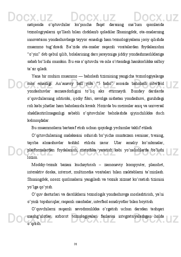 31natijasida   o‘qituvchilar   ko‘pincha   faqat   darsning   ma’lum   qismlarida
texnologiyalarni   qo‘llash   bilan   cheklanib   qoladilar.Shuningdek,   ota-onalarning
innovatsion yondashuvlarga tayyor emasligi ham texnologiyalarni joriy qilishda
muammo   tug‘diradi.   Ba’zida   ota-onalar   raqamli   vositalardan   foydalanishni
“o‘yin” deb qabul qilib, bolalarining dars jarayoniga jiddiy yondashmasliklariga
sabab bo‘lishi mumkin. Bu esa o‘qituvchi va oila o‘rtasidagi hamkorlikka salbiy
ta’sir qiladi.
Yana bir muhim muammo — baholash tizimining yangicha texnologiyalarga
mos   emasligi.   An’anaviy   ball   yoki   “5   baho”   asosida   baholash   interfaol
yondashuvlar   samaradorligini   to‘liq   aks   ettirmaydi.   Bunday   darslarda
o‘quvchilarning   ishtiroki,   ijodiy   fikri,   savolga   nisbatan   yondashuvi,   guruhdagi
roli kabi jihatlar ham baholanishi kerak. Hozirda bu mezonlar aniq va universal
shakllantirilmaganligi   sababli   o‘qituvchilar   baholashda   qiyinchilikka   duch
kelmoqdalar.
Bu muammolarni bartaraf etish uchun quyidagi yechimlar taklif etiladi:
O‘qituvchilarning   malakasini   oshirish   bo‘yicha   muntazam   seminar,   trening,
tajriba   almashuvlar   tashkil   etilishi   zarur.   Ular   amaliy   ko‘nikmalar,
platformalardan   foydalanish,   metodika   yaratish   kabi   yo‘nalishlarda   bo‘lishi
lozim.
Moddiy-texnik   bazani   kuchaytirish   –   zamonaviy   kompyuter,   planshet,
interaktiv   doska,   internet,   multimedia   vositalari   bilan   maktablarni   ta’minlash.
Shuningdek, nosoz qurilmalarni  yangilash va texnik xizmat  ko‘rsatish  tizimini
yo‘lga qo‘yish.
O‘quv dasturlari va darsliklarni texnologik yondashuvga moslashtirish, ya’ni
o‘yinli topshiriqlar, raqamli manbalar, interfaol amaliyotlar bilan boyitish.
O‘quvchilarni   raqamli   savodxonlikka   o‘rgatish   uchun   darsdan   tashqari
mashg‘ulotlar,   axborot   texnologiyalari   fanlarini   integratsiyalashgan   holda
o‘qitish. 