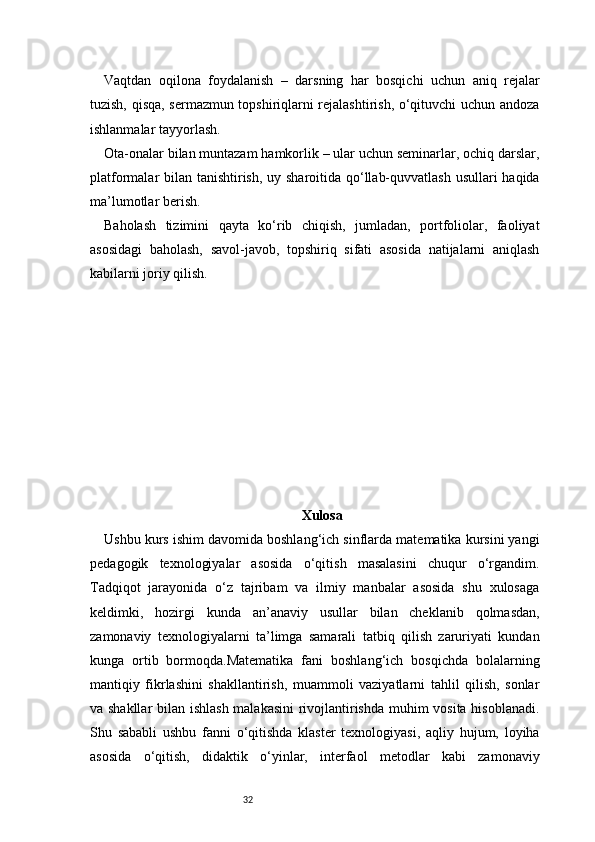 32Vaqtdan   oqilona   foydalanish   –   darsning   har   bosqichi   uchun   aniq   rejalar
tuzish, qisqa, sermazmun topshiriqlarni rejalashtirish, o‘qituvchi uchun andoza
ishlanmalar tayyorlash.
Ota-onalar bilan muntazam hamkorlik – ular uchun seminarlar, ochiq darslar,
platformalar bilan tanishtirish, uy sharoitida qo‘llab-quvvatlash  usullari  haqida
ma’lumotlar berish.
Baholash   tizimini   qayta   ko‘rib   chiqish,   jumladan,   portfoliolar,   faoliyat
asosidagi   baholash,   savol-javob,   topshiriq   sifati   asosida   natijalarni   aniqlash
kabilarni joriy qilish.
Xulosa
Ushbu kurs ishim davomida boshlang‘ich sinflarda matematika kursini yangi
pedagogik   texnologiyalar   asosida   o‘qitish   masalasini   chuqur   o‘rgandim.
Tadqiqot   jarayonida   o‘z   tajribam   va   ilmiy   manbalar   asosida   shu   xulosaga
keldimki,   hozirgi   kunda   an’anaviy   usullar   bilan   cheklanib   qolmasdan,
zamonaviy   texnologiyalarni   ta’limga   samarali   tatbiq   qilish   zaruriyati   kundan
kunga   ortib   bormoqda.Matematika   fani   boshlang‘ich   bosqichda   bolalarning
mantiqiy   fikrlashini   shakllantirish,   muammoli   vaziyatlarni   tahlil   qilish,   sonlar
va shakllar  bilan ishlash malakasini  rivojlantirishda muhim vosita hisoblanadi.
Shu   sababli   ushbu   fanni   o‘qitishda   klaster   texnologiyasi,   aqliy   hujum,   loyiha
asosida   o‘qitish,   didaktik   o‘yinlar,   interfaol   metodlar   kabi   zamonaviy 