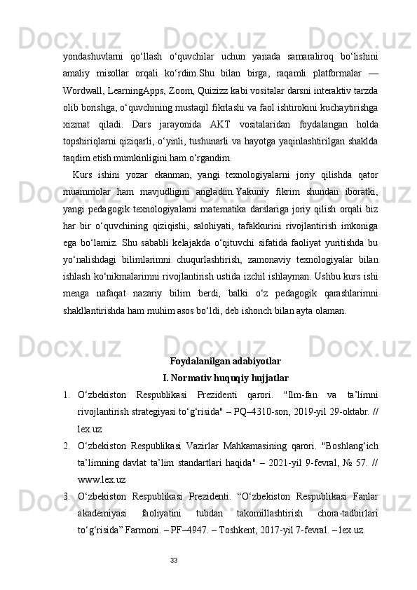 33yondashuvlarni   qo‘llash   o‘quvchilar   uchun   yanada   samaraliroq   bo‘lishini
amaliy   misollar   orqali   ko‘rdim.Shu   bilan   birga,   raqamli   platformalar   —
Wordwall, LearningApps, Zoom, Quizizz kabi vositalar darsni interaktiv tarzda
olib borishga, o‘quvchining mustaqil fikrlashi va faol ishtirokini kuchaytirishga
xizmat   qiladi.   Dars   jarayonida   AKT   vositalaridan   foydalangan   holda
topshiriqlarni qiziqarli, o‘yinli, tushunarli va hayotga yaqinlashtirilgan shaklda
taqdim etish mumkinligini ham o‘rgandim.
Kurs   ishini   yozar   ekanman,   yangi   texnologiyalarni   joriy   qilishda   qator
muammolar   ham   mavjudligini   angladim.Yakuniy   fikrim   shundan   iboratki,
yangi   pedagogik   texnologiyalarni   matematika   darslariga   joriy   qilish   orqali   biz
har   bir   o‘quvchining   qiziqishi,   salohiyati,   tafakkurini   rivojlantirish   imkoniga
ega   bo‘lamiz.   Shu   sababli   kelajakda   o‘qituvchi   sifatida   faoliyat   yuritishda   bu
yo‘nalishdagi   bilimlarimni   chuqurlashtirish,   zamonaviy   texnologiyalar   bilan
ishlash ko‘nikmalarimni rivojlantirish ustida izchil ishlayman. Ushbu kurs ishi
menga   nafaqat   nazariy   bilim   berdi,   balki   o‘z   pedagogik   qarashlarimni
shakllantirishda ham muhim asos bo‘ldi, deb ishonch bilan ayta olaman.
Foydalanilgan adabiyotlar
I. Normativ huquqiy hujjatlar
1. O‘zbekiston   Respublikasi   Prezidenti   qarori.   "Ilm-fan   va   ta’limni
rivojlantirish strategiyasi to‘g‘risida" – PQ–4310-son, 2019-yil 29-oktabr. //
lex.uz
2. O‘zbekiston   Respublikasi   Vazirlar   Mahkamasining   qarori.   "Boshlang‘ich
ta’limning   davlat   ta’lim   standartlari   haqida"   –   2021-yil   9-fevral,   №   57.   //
www.lex.uz
3. O‘zbekiston   Respublikasi   Prezidenti.   “O‘zbekiston   Respublikasi   Fanlar
akademiyasi   faoliyatini   tubdan   takomillashtirish   chora-tadbirlari
to‘g‘risida” Farmoni. – PF–4947. – Toshkent, 2017-yil 7-fevral. – lex.uz. 