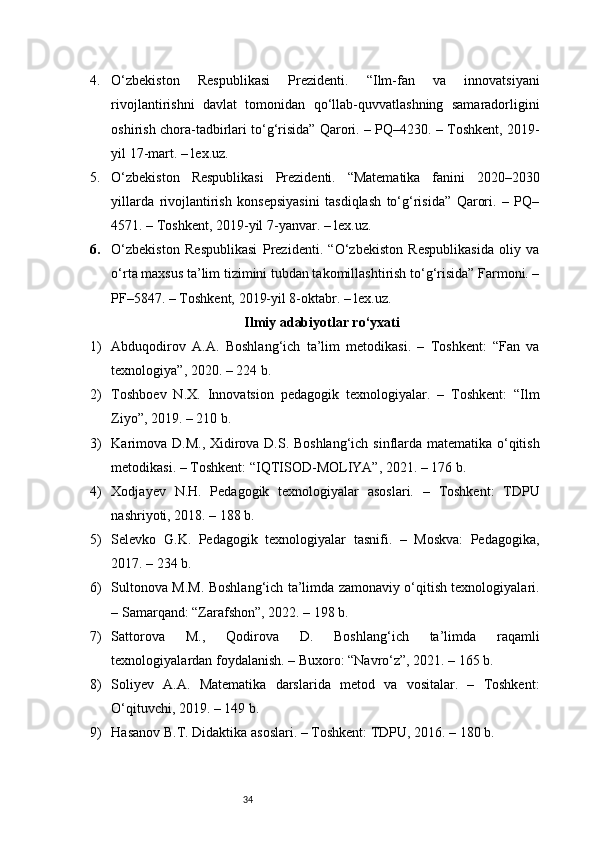 344. O‘zbekiston   Respublikasi   Prezidenti.   “Ilm-fan   va   innovatsiyani
rivojlantirishni   davlat   tomonidan   qo‘llab-quvvatlashning   samaradorligini
oshirish chora-tadbirlari to‘g‘risida” Qarori. – PQ–4230. – Toshkent, 2019-
yil 17-mart. – lex.uz.
5. O‘zbekiston   Respublikasi   Prezidenti.   “Matematika   fanini   2020–2030
yillarda   rivojlantirish   konsepsiyasini   tasdiqlash   to‘g‘risida”   Qarori.   –   PQ–
4571. – Toshkent, 2019-yil 7-yanvar. – lex.uz.
6. O‘zbekiston   Respublikasi   Prezidenti.   “O‘zbekiston   Respublikasida   oliy   va
o‘rta maxsus ta’lim tizimini tubdan takomillashtirish to‘g‘risida” Farmoni. –
PF–5847. – Toshkent, 2019-yil 8-oktabr. – lex.uz.
Ilmiy  adabiyotlar ro‘yxati
1) Abduqodirov   A.A.   Boshlang‘ich   ta’lim   metodikasi.   –   Toshkent:   “Fan   va
texnologiya”, 2020. – 224 b.
2) Toshboev   N.X.   Innovatsion   pedagogik   texnologiyalar.   –   Toshkent:   “Ilm
Ziyo”, 2019. – 210 b.
3) Karimova D.M., Xidirova D.S. Boshlang‘ich sinflarda matematika o‘qitish
metodikasi. – Toshkent: “IQTISOD-MOLIYA”, 2021. – 176 b.
4) Xodjayev   N.H.   Pedagogik   texnologiyalar   asoslari.   –   Toshkent:   TDPU
nashriyoti, 2018. – 188 b.
5) Selevko   G.K.   Pedagogik   texnologiyalar   tasnifi.   –   Moskva:   Pedagogika,
2017. – 234 b.
6) Sultonova M.M. Boshlang‘ich ta’limda zamonaviy o‘qitish texnologiyalari.
– Samarqand: “Zarafshon”, 2022. – 198 b.
7) Sattorova   M.,   Qodirova   D.   Boshlang‘ich   ta’limda   raqamli
texnologiyalardan foydalanish. – Buxoro: “Navro‘z”, 2021. – 165 b.
8) Soliyev   A.A.   Matematika   darslarida   metod   va   vositalar.   –   Toshkent:
O‘qituvchi, 2019. – 149 b.
9) Hasanov B.T. Didaktika asoslari. – Toshkent: TDPU, 2016. – 180 b. 