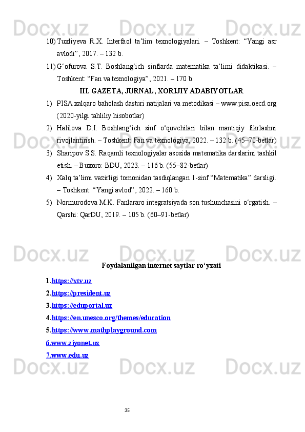 3510) Tuxliyeva   R.X.   Interfaol   ta’lim   texnologiyalari.   –   Toshkent:   “Yangi   asr
avlodi”, 2017. – 132 b.
11) G‘ofurova   S.T.   Boshlang‘ich   sinflarda   matematika   ta’limi   didaktikasi.   –
Toshkent: “Fan va texnologiya”, 2021. – 170 b.
III. GAZETA, JURNAL, XORIJIY ADABIYOTLAR
1) PISA xalqaro baholash dasturi natijalari va metodikasi – www.pisa.oecd.org
(2020-yilgi tahliliy hisobotlar)
2) Halilova   D.I.   Boshlang‘ich   sinf   o‘quvchilari   bilan   mantiqiy   fikrlashni
rivojlantirish. – Toshkent: Fan va texnologiya, 2022. – 132 b. (45–70-betlar)
3) Sharipov S.S. Raqamli texnologiyalar asosida matematika darslarini tashkil
etish. – Buxoro: BDU, 2023. – 116 b. (55–82-betlar)
4) Xalq ta’limi vazirligi tomonidan tasdiqlangan 1-sinf “Matematika” darsligi.
– Toshkent: “Yangi avlod”, 2022. – 160 b.
5) Normurodova M.K. Fanlararo integratsiyada son tushunchasini o‘rgatish. –
Qarshi: QarDU, 2019. – 105 b. (60–91-betlar)
Foydalanilgan internet saytlar ro‘yxati
1. https://xtv.uz
2. https://president.uz
3. https://eduportal.uz
4. https://en.unesco.org/themes/education
5. https://www.mathplayground.com
6.    www.ziyonet.uz   
7.    www.edu.uz    