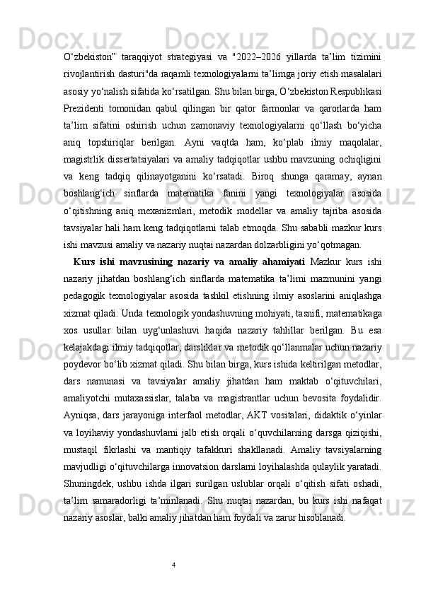4O‘zbekiston”   taraqqiyot   strategiyasi   va   "2022–2026   yillarda   ta’lim   tizimini
rivojlantirish dasturi"da raqamli texnologiyalarni ta’limga joriy etish masalalari
asosiy yo‘nalish sifatida ko‘rsatilgan. Shu bilan birga, O‘zbekiston Respublikasi
Prezidenti   tomonidan   qabul   qilingan   bir   qator   farmonlar   va   qarorlarda   ham
ta’lim   sifatini   oshirish   uchun   zamonaviy   texnologiyalarni   qo‘llash   bo‘yicha
aniq   topshiriqlar   berilgan.   Ayni   vaqtda   ham,   ko‘plab   ilmiy   maqolalar,
magistrlik   dissertatsiyalari   va   amaliy   tadqiqotlar   ushbu   mavzuning   ochiqligini
va   keng   tadqiq   qilinayotganini   ko‘rsatadi.   Biroq   shunga   qaramay,   aynan
boshlang‘ich   sinflarda   matematika   fanini   yangi   texnologiyalar   asosida
o‘qitishning   aniq   mexanizmlari,   metodik   modellar   va   amaliy   tajriba   asosida
tavsiyalar hali ham keng tadqiqotlarni talab etmoqda. Shu sababli mazkur kurs
ishi mavzusi amaliy va nazariy nuqtai nazardan dolzarbligini yo‘qotmagan.
Kurs   ishi   mavzusining   nazariy   va   amaliy   ahamiyati   Mazkur   kurs   ishi
nazariy   jihatdan   boshlang‘ich   sinflarda   matematika   ta’limi   mazmunini   yangi
pedagogik   texnologiyalar   asosida   tashkil   etishning   ilmiy   asoslarini   aniqlashga
xizmat qiladi. Unda texnologik yondashuvning mohiyati, tasnifi, matematikaga
xos   usullar   bilan   uyg‘unlashuvi   haqida   nazariy   tahlillar   berilgan.   Bu   esa
kelajakdagi ilmiy tadqiqotlar, darsliklar va metodik qo‘llanmalar uchun nazariy
poydevor bo‘lib xizmat qiladi. Shu bilan birga, kurs ishida keltirilgan metodlar,
dars   namunasi   va   tavsiyalar   amaliy   jihatdan   ham   maktab   o‘qituvchilari,
amaliyotchi   mutaxassislar,   talaba   va   magistrantlar   uchun   bevosita   foydalidir.
Ayniqsa,   dars   jarayoniga   interfaol   metodlar,   AKT   vositalari,   didaktik   o‘yinlar
va loyihaviy  yondashuvlarni   jalb etish  orqali  o‘quvchilarning  darsga  qiziqishi,
mustaqil   fikrlashi   va   mantiqiy   tafakkuri   shakllanadi.   Amaliy   tavsiyalarning
mavjudligi o‘qituvchilarga innovatsion darslarni loyihalashda qulaylik yaratadi.
Shuningdek,   ushbu   ishda   ilgari   surilgan   uslublar   orqali   o‘qitish   sifati   oshadi,
ta’lim   samaradorligi   ta’minlanadi.   Shu   nuqtai   nazardan,   bu   kurs   ishi   nafaqat
nazariy asoslar, balki amaliy jihatdan ham foydali va zarur hisoblanadi. 