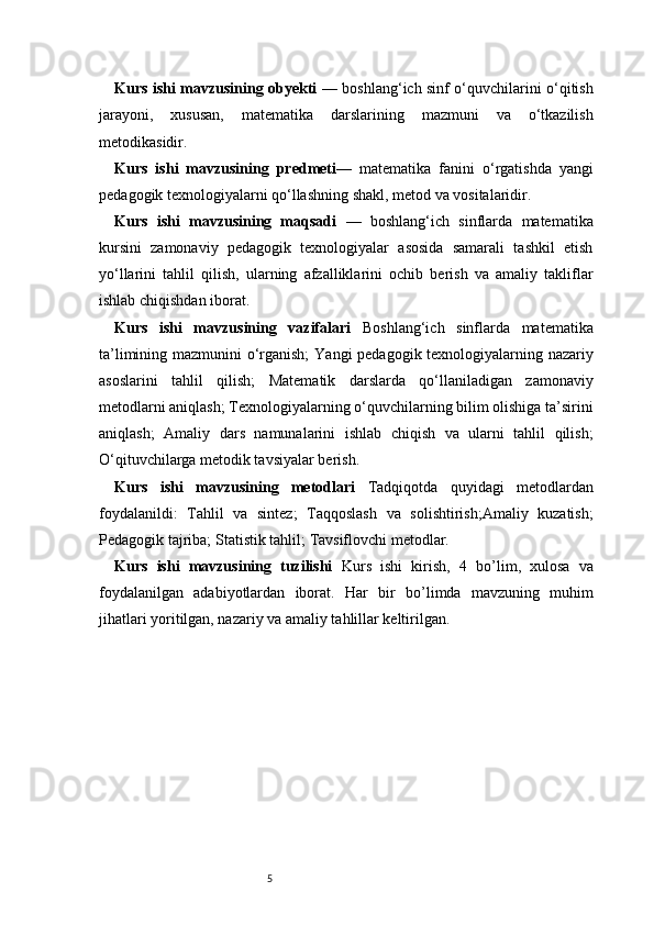 5Kurs ishi mavzusining obyekti   — boshlang‘ich sinf o‘quvchilarini o‘qitish
jarayoni,   xususan,   matematika   darslarining   mazmuni   va   o‘tkazilish
metodikasidir.
Kurs   ishi   mavzusining   predmeti —   matematika   fanini   o‘rgatishda   yangi
pedagogik texnologiyalarni qo‘llashning shakl, metod va vositalaridir.
Kurs   ishi   mavzusining   maqsadi   —   boshlang‘ich   sinflarda   matematika
kursini   zamonaviy   pedagogik   texnologiyalar   asosida   samarali   tashkil   etish
yo‘llarini   tahlil   qilish,   ularning   afzalliklarini   ochib   berish   va   amaliy   takliflar
ishlab chiqishdan iborat.
Kurs   ishi   mavzusining   vazifalari   Boshlang‘ich   sinflarda   matematika
ta’limining mazmunini o‘rganish;   Yangi pedagogik texnologiyalarning nazariy
asoslarini   tahlil   qilish;   Matematik   darslarda   qo‘llaniladigan   zamonaviy
metodlarni aniqlash;   Texnologiyalarning o‘quvchilarning bilim olishiga ta’sirini
aniqlash;   Amaliy   dars   namunalarini   ishlab   chiqish   va   ularni   tahlil   qilish;
O‘qituvchilarga metodik tavsiyalar berish.
Kurs   ishi   mavzusining   metodlari   Tadqiqotda   quyidagi   metodlardan
foydalanildi:   Tahlil   va   sintez;   Taqqoslash   va   solishtirish;Amaliy   kuzatish;
Pedagogik tajriba;   Statistik tahlil;   Tavsiflovchi metodlar.
Kurs   ishi   mavzusining   tuzilishi   Kurs   ishi   kirish,   4   bo’lim ,   xulosa   va
foydalanilgan   adabiyotlardan   iborat.   Har   bir   bo’limda   mavzuning   muhim
jihatlari yoritilgan, nazariy va amaliy tahlillar keltirilgan. 