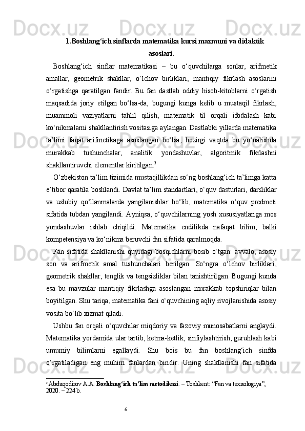 61. Boshlang‘ich sinflarda matematika kursi mazmuni va didaktik
asoslari .
Boshlang‘ich   sinflar   matematikasi   –   bu   o‘quvchilarga   sonlar,   arifmetik
amallar,   geometrik   shakllar,   o‘lchov   birliklari,   mantiqiy   fikrlash   asoslarini
o‘rgatishga   qaratilgan   fandir.   Bu   fan   dastlab   oddiy   hisob-kitoblarni   o‘rgatish
maqsadida   joriy   etilgan   bo‘lsa-da,   bugungi   kunga   kelib   u   mustaqil   fikrlash,
muammoli   vaziyatlarni   tahlil   qilish,   matematik   til   orqali   ifodalash   kabi
ko‘nikmalarni shakllantirish vositasiga aylangan. Dastlabki yillarda matematika
ta’limi   faqat   arifmetikaga   asoslangan   bo‘lsa,   hozirgi   vaqtda   bu   yo‘nalishda
murakkab   tushunchalar,   analitik   yondashuvlar,   algoritmik   fikrlashni
shakllantiruvchi elementlar kiritilgan. 2
O‘zbekiston ta’lim tizimida mustaqillikdan so‘ng boshlang‘ich ta’limga katta
e’tibor qaratila boshlandi. Davlat ta’lim standartlari, o‘quv dasturlari, darsliklar
va   uslubiy   qo‘llanmalarda   yangilanishlar   bo‘lib,   matematika   o‘quv   predmeti
sifatida tubdan yangilandi. Ayniqsa, o‘quvchilarning yosh xususiyatlariga mos
yondashuvlar   ishlab   chiqildi.   Matematika   endilikda   nafaqat   bilim,   balki
kompetensiya va ko‘nikma beruvchi fan sifatida qaralmoqda.
Fan   sifatida   shakllanishi   quyidagi   bosqichlarni   bosib   o‘tgan:   avvalo,   asosiy
son   va   arifmetik   amal   tushunchalari   berilgan.   So‘ngra   o‘lchov   birliklari,
geometrik shakllar, tenglik va tengsizliklar bilan tanishtirilgan. Bugungi kunda
esa   bu   mavzular   mantiqiy   fikrlashga   asoslangan   murakkab   topshiriqlar   bilan
boyitilgan. Shu tariqa, matematika fani o‘quvchining aqliy rivojlanishida asosiy
vosita bo‘lib xizmat qiladi.
Ushbu  fan orqali  o‘quvchilar  miqdoriy  va  fazoviy  munosabatlarni   anglaydi.
Matematika yordamida ular tartib, ketma-ketlik, sinfiylashtirish, guruhlash kabi
umumiy   bilimlarni   egallaydi.   Shu   bois   bu   fan   boshlang‘ich   sinfda
o‘rgatiladigan   eng   muhim   fanlardan   biridir.   Uning   shakllanishi   fan   sifatida
2
  Abduqodirov A.A.  Boshlang‘ich ta’lim metodikasi . – Toshkent: “Fan va texnologiya”, 
2020. – 224 b. 