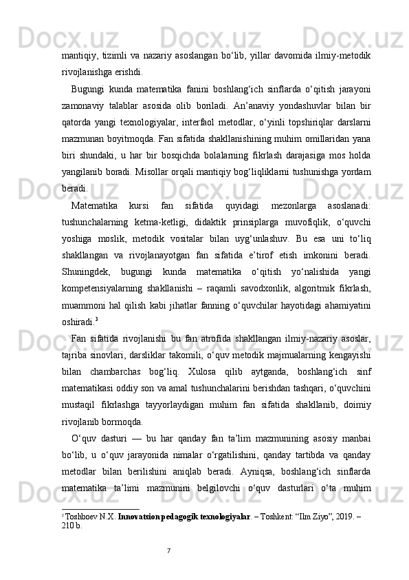 7mantiqiy,   tizimli   va   nazariy   asoslangan   bo‘lib,   yillar   davomida   ilmiy-metodik
rivojlanishga erishdi.
Bugungi   kunda   matematika   fanini   boshlang‘ich   sinflarda   o‘qitish   jarayoni
zamonaviy   talablar   asosida   olib   boriladi.   An’anaviy   yondashuvlar   bilan   bir
qatorda   yangi   texnologiyalar,   interfaol   metodlar,   o‘yinli   topshiriqlar   darslarni
mazmunan boyitmoqda. Fan sifatida shakllanishining muhim omillaridan yana
biri   shundaki,   u   har   bir   bosqichda   bolalarning   fikrlash   darajasiga   mos   holda
yangilanib boradi. Misollar orqali mantiqiy bog‘liqliklarni tushunishga yordam
beradi.
Matematika   kursi   fan   sifatida   quyidagi   mezonlarga   asoslanadi:
tushunchalarning   ketma-ketligi,   didaktik   prinsiplarga   muvofiqlik,   o‘quvchi
yoshiga   moslik,   metodik   vositalar   bilan   uyg‘unlashuv.   Bu   esa   uni   to‘liq
shakllangan   va   rivojlanayotgan   fan   sifatida   e’tirof   etish   imkonini   beradi.
Shuningdek,   bugungi   kunda   matematika   o‘qitish   yo‘nalishida   yangi
kompetensiyalarning   shakllanishi   –   raqamli   savodxonlik,   algoritmik   fikrlash,
muammoni   hal   qilish   kabi   jihatlar   fanning   o‘quvchilar   hayotidagi   ahamiyatini
oshiradi. 3
Fan   sifatida   rivojlanishi   bu   fan   atrofida   shakllangan   ilmiy-nazariy   asoslar,
tajriba  sinovlari, darsliklar   takomili,  o‘quv metodik majmualarning  kengayishi
bilan   chambarchas   bog‘liq.   Xulosa   qilib   aytganda,   boshlang‘ich   sinf
matematikasi oddiy son va amal tushunchalarini berishdan tashqari, o‘quvchini
mustaqil   fikrlashga   tayyorlaydigan   muhim   fan   sifatida   shakllanib,   doimiy
rivojlanib bormoqda.
O‘quv   dasturi   —   bu   har   qanday   fan   ta’lim   mazmunining   asosiy   manbai
bo‘lib,   u   o‘quv   jarayonida   nimalar   o‘rgatilishini,   qanday   tartibda   va   qanday
metodlar   bilan   berilishini   aniqlab   beradi.   Ayniqsa,   boshlang‘ich   sinflarda
matematika   ta’limi   mazmunini   belgilovchi   o‘quv   dasturlari   o‘ta   muhim
3
  Toshboev N.X.  Innovatsion pedagogik texnologiyalar . – Toshkent: “Ilm Ziyo”, 2019. – 
210 b. 