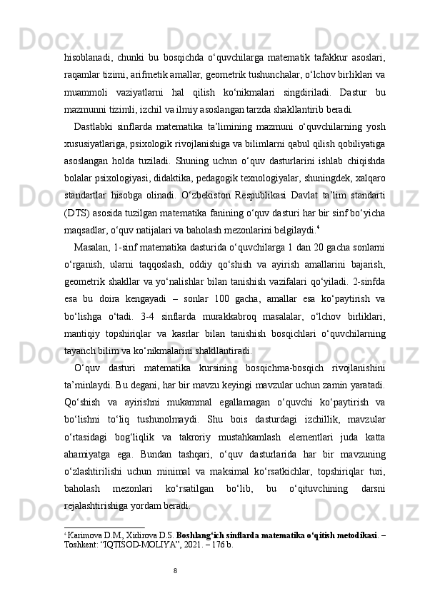 8hisoblanadi,   chunki   bu   bosqichda   o‘quvchilarga   matematik   tafakkur   asoslari,
raqamlar tizimi, arifmetik amallar, geometrik tushunchalar, o‘lchov birliklari va
muammoli   vaziyatlarni   hal   qilish   ko‘nikmalari   singdiriladi.   Dastur   bu
mazmunni tizimli, izchil va ilmiy asoslangan tarzda shakllantirib beradi.
Dastlabki   sinflarda   matematika   ta’limining   mazmuni   o‘quvchilarning   yosh
xususiyatlariga, psixologik rivojlanishiga va bilimlarni qabul qilish qobiliyatiga
asoslangan   holda   tuziladi.   Shuning   uchun   o‘quv   dasturlarini   ishlab   chiqishda
bolalar psixologiyasi, didaktika, pedagogik texnologiyalar, shuningdek, xalqaro
standartlar   hisobga   olinadi.   O‘zbekiston   Respublikasi   Davlat   ta’lim   standarti
(DTS) asosida tuzilgan matematika fanining o‘quv dasturi har bir sinf bo‘yicha
maqsadlar, o‘quv natijalari va baholash mezonlarini belgilaydi. 4
Masalan, 1-sinf matematika dasturida o‘quvchilarga 1 dan 20 gacha sonlarni
o‘rganish,   ularni   taqqoslash,   oddiy   qo‘shish   va   ayirish   amallarini   bajarish,
geometrik shakllar va yo‘nalishlar bilan tanishish vazifalari qo‘yiladi. 2-sinfda
esa   bu   doira   kengayadi   –   sonlar   100   gacha,   amallar   esa   ko‘paytirish   va
bo‘lishga   o‘tadi.   3-4   sinflarda   murakkabroq   masalalar,   o‘lchov   birliklari,
mantiqiy   topshiriqlar   va   kasrlar   bilan   tanishish   bosqichlari   o‘quvchilarning
tayanch bilim va ko‘nikmalarini shakllantiradi.
O‘quv   dasturi   matematika   kursining   bosqichma-bosqich   rivojlanishini
ta’minlaydi. Bu degani, har bir mavzu keyingi mavzular uchun zamin yaratadi.
Qo‘shish   va   ayirishni   mukammal   egallamagan   o‘quvchi   ko‘paytirish   va
bo‘lishni   to‘liq   tushunolmaydi.   Shu   bois   dasturdagi   izchillik,   mavzular
o‘rtasidagi   bog‘liqlik   va   takroriy   mustahkamlash   elementlari   juda   katta
ahamiyatga   ega.   Bundan   tashqari,   o‘quv   dasturlarida   har   bir   mavzuning
o‘zlashtirilishi   uchun   minimal   va   maksimal   ko‘rsatkichlar,   topshiriqlar   turi,
baholash   mezonlari   ko‘rsatilgan   bo‘lib,   bu   o‘qituvchining   darsni
rejalashtirishiga yordam beradi.
4
  Karimova D.M., Xidirova D.S.  Boshlang‘ich sinflarda matematika o‘qitish metodikasi . –
Toshkent: “IQTISOD-MOLIYA”, 2021. – 176 b. 