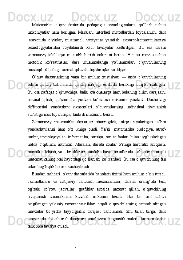 9Matematika   o‘quv   dasturida   pedagogik   texnologiyalarni   qo‘llash   uchun
imkoniyatlar   ham   berilgan.   Masalan,   interfaol   metodlardan   foydalanish,   dars
jarayonida   o‘yinlar,   muammoli   vaziyatlar   yaratish,   axborot-kommunikatsiya
texnologiyalaridan   foydalanish   kabi   tavsiyalar   keltirilgan.   Bu   esa   darsni
zamonaviy   talablarga   mos   olib   borish   imkonini   beradi.   Har   bir   mavzu   uchun
metodik   ko‘rsatmalar,   dars   ishlanmalariga   yo‘llanmalar,   o‘quvchilarning
mustaqil ishlashiga xizmat qiluvchi topshiriqlar kiritilgan.
O‘quv   dasturlarining   yana   bir   muhim   xususiyati   —   unda   o‘quvchilarning
bilimi qanday baholanadi, qanday natijaga erishishi kerakligi aniq ko‘rsatilgan.
Bu  esa  nafaqat  o‘qituvchiga,   balki   ota-onalarga  ham  bolaning  bilim  darajasini
nazorat   qilish,   qo‘shimcha   yordam   ko‘rsatish   imkonini   yaratadi.   Dasturdagi
differensial   yondashuv   elementlari   o‘quvchilarning   individual   rivojlanish
sur’atiga mos topshiriqlar tanlash imkonini beradi.
Zamonaviy   matematika   dasturlari   shuningdek,   integratsiyalashgan   ta’lim
yondashuvlarini   ham   o‘z   ichiga   oladi.   Ya’ni,   matematika   biologiya,   atrof-
muhit,   texnologiyalar,   informatika,   musiqa,   san’at   fanlari   bilan   uyg‘unlashgan
holda   o‘qitilishi   mumkin.   Masalan,   darsda   sonlar   o‘rniga   haroratni   aniqlash,
masofa o‘lchash, vaqt birliklarini kundalik hayot misollarida tushuntirish orqali
matematikaning real hayotdagi qo‘llanishi ko‘rsatiladi. Bu esa o‘quvchining fan
bilan bog‘liqlik hissini kuchaytiradi.
Bundan tashqari, o‘quv dasturlarida baholash tizimi ham muhim o‘rin tutadi.
Formatlararo   va   natijaviy   baholash   mexanizmlari,   darslar   oralig‘ida   test,
og‘zaki   so‘rov,   jadvallar,   grafiklar   asosida   nazorat   qilish,   o‘quvchining
rivojlanish   dinamikasini   kuzatish   imkonini   beradi.   Har   bir   sinf   uchun
belgilangan   yakuniy   nazorat   vazifalari   orqali   o‘quvchilarning   qamrab   olingan
mavzular   bo‘yicha   tayyorgarlik   darajasi   baholanadi.   Shu   bilan   birga,   dars
jarayonida o‘zlashtirish darajasini aniqlovchi diagnostik materiallar ham dastur
tarkibida tavsiya etiladi. 