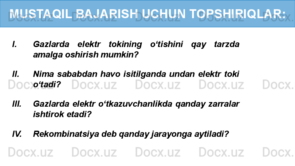 MUSTAQIL BAJARISH UCHUN TOPSHIRIQLAR:
I. Gazlarda  elektr  tokining  o‘tishini  qay  tarzda 
amalga oshirish mumkin?
II. Nima  sababdan  havo  isitilganda  undan  elektr  toki 
o‘tadi?
III. Gazlarda  elektr  o‘tkazuvchanlikda  qanday  zarralar 
ishtirok etadi?
IV. Rekombinatsiya deb qanday jarayonga aytiladi? 