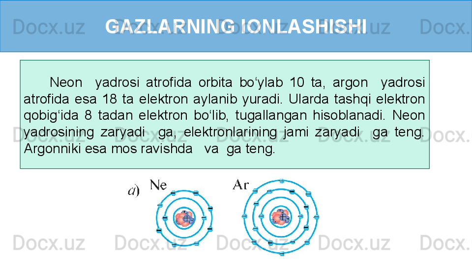 GAZLARNING IONLASHISHI
        Neon    yadrosi  atrofida  orbita  bo‘ylab  10  ta,  argon    yadrosi 
atrofida  esa  18  ta  elektron  aylanib  yuradi.  Ularda  tashqi  elektron 
qobig‘ida  8  tadan  elektron  bo‘lib,  tugallangan  hisoblanadi.  Neon 
yadrosining  zaryadi    ga,  elektronlarining  jami  zaryadi    ga  teng. 
Argonniki esa mos ravishda   va  ga teng. 