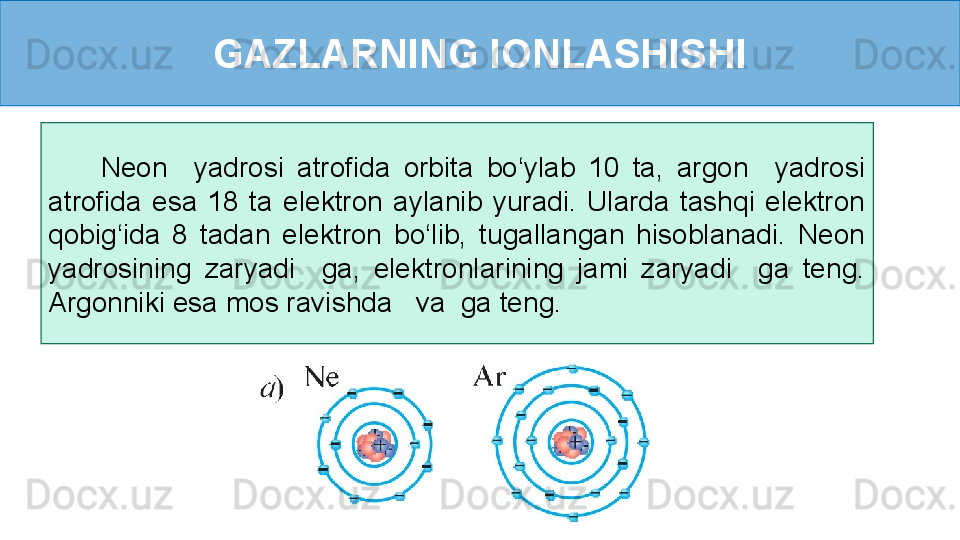 GAZLARNING IONLASHISHI
        Neon    yadrosi  atrofida  orbita  bo‘ylab  10  ta,  argon    yadrosi 
atrofida  esa  18  ta  elektron  aylanib  yuradi.  Ularda  tashqi  elektron 
qobig‘ida  8  tadan  elektron  bo‘lib,  tugallangan  hisoblanadi.  Neon 
yadrosining  zaryadi    ga,  elektronlarining  jami  zaryadi    ga  teng. 
Argonniki esa mos ravishda   va  ga teng.