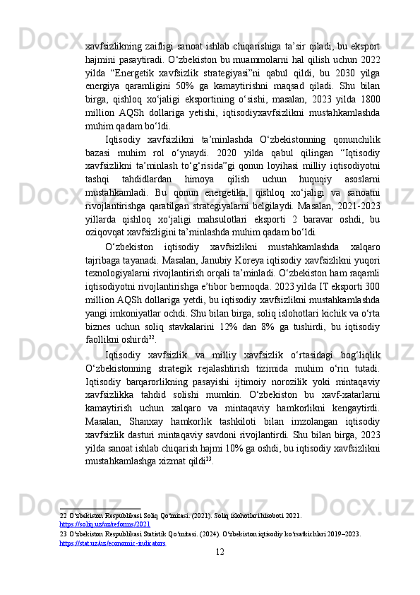 xavfsizlikning   zaifligi   sanoat   ishlab   chiqarishiga   ta’sir   qiladi,   bu   eksport
hajmini pasaytiradi. O‘zbekiston bu muammolarni hal  qilish uchun 2022
yilda   “Energetik   xavfsizlik   strategiyasi”ni   qabul   qildi,   bu   2030   yilga
energiya   qaramligini   50%   ga   kamaytirishni   maqsad   qiladi.   Shu   bilan
birga,   qishloq   xo‘jaligi   eksportining   o‘sishi,   masalan,   2023   yilda   1800
million   AQSh   dollariga   yetishi,   iqtisodiyxavfsizlikni   mustahkamlashda
muhim qadam bo‘ldi. 
Iqtisodiy   xavfsizlikni   ta’minlashda   O‘zbekistonning   qonunchilik
bazasi   muhim   rol   o‘ynaydi.   2020   yilda   qabul   qilingan   “Iqtisodiy
xavfsizlikni   ta’minlash   to‘g‘risida”gi   qonun   loyihasi   milliy   iqtisodiyotni
tashqi   tahdidlardan   himoya   qilish   uchun   huquqiy   asoslarni
mustahkamladi.   Bu   qonun   energetika,   qishloq   xo‘jaligi   va   sanoatni
rivojlantirishga  qaratilgan  strategiyalarni  belgilaydi.  Masalan,  2021-2023
yillarda   qishloq   xo‘jaligi   mahsulotlari   eksporti   2   baravar   oshdi,   bu
oziqovqat xavfsizligini ta’minlashda muhim qadam bo‘ldi. 
O‘zbekiston   iqtisodiy   xavfsizlikni   mustahkamlashda   xalqaro
tajribaga tayanadi. Masalan, Janubiy Koreya iqtisodiy xavfsizlikni yuqori
texnologiyalarni rivojlantirish orqali ta’minladi. O‘zbekiston ham raqamli
iqtisodiyotni rivojlantirishga e’tibor bermoqda. 2023 yilda IT eksporti 300
million AQSh dollariga yetdi, bu iqtisodiy xavfsizlikni mustahkamlashda
yangi imkoniyatlar ochdi. Shu bilan birga, soliq islohotlari kichik va o‘rta
biznes   uchun   soliq   stavkalarini   12%   dan   8%   ga   tushirdi,   bu   iqtisodiy
faollikni oshirdi 22
. 
Iqtisodiy   xavfsizlik   va   milliy   xavfsizlik   o‘rtasidagi   bog‘liqlik
O‘zbekistonning   strategik   rejalashtirish   tizimida   muhim   o‘rin   tutadi.
Iqtisodiy   barqarorlikning   pasayishi   ijtimoiy   norozilik   yoki   mintaqaviy
xavfsizlikka   tahdid   solishi   mumkin.   O‘zbekiston   bu   xavf-xatarlarni
kamaytirish   uchun   xalqaro   va   mintaqaviy   hamkorlikni   kengaytirdi.
Masalan,   Shanxay   hamkorlik   tashkiloti   bilan   imzolangan   iqtisodiy
xavfsizlik dasturi mintaqaviy savdoni  rivojlantirdi. Shu bilan birga, 2023
yilda sanoat ishlab chiqarish hajmi 10% ga oshdi, bu iqtisodiy xavfsizlikni
mustahkamlashga xizmat qildi 23
. 
 
 
 
22  O‘zbekiston Respublikasi Soliq Qo‘mitasi. (2021). Soliq islohotlari hisoboti 2021. 
https://soliq.uz/uz/reforms/2021    
23  O‘zbekiston Respublikasi Statistik Qo‘mitasi. (2024). O‘zbekiston iqtisodiy ko‘rsatkichlari 2019–2023. 
https://stat.uz/uz/economic    -   indicators       
12  
  