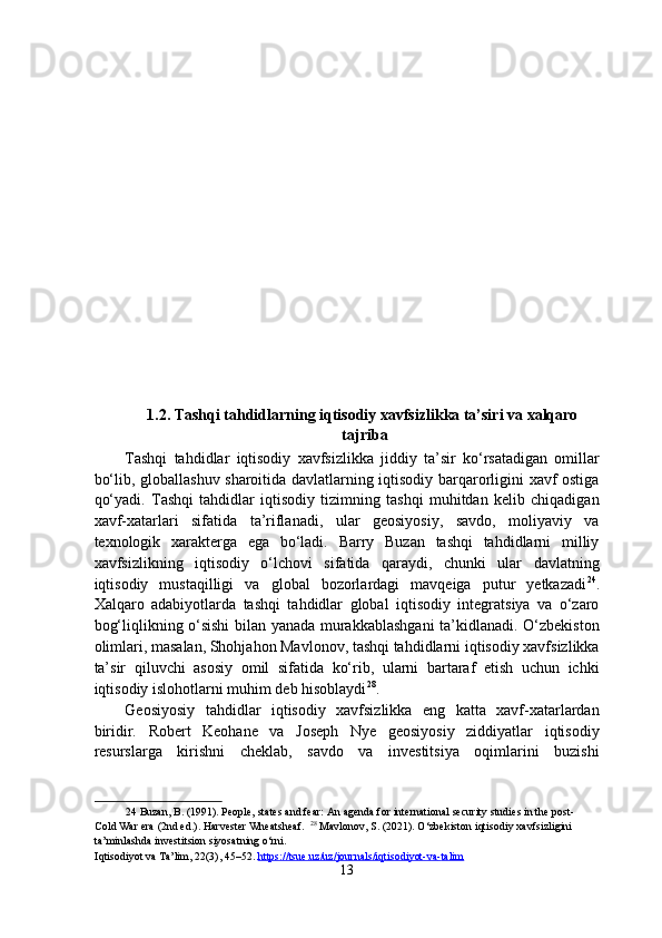  
 
1.2. Tashqi tahdidlarning iqtisodiy xavfsizlikka ta’siri va xalqaro
tajriba
Tashqi   tahdidlar   iqtisodiy   xavfsizlikka   jiddiy   ta’sir   ko‘rsatadigan   omillar
bo‘lib, globallashuv sharoitida davlatlarning iqtisodiy barqarorligini xavf ostiga
qo‘yadi.   Tashqi   tahdidlar   iqtisodiy   tizimning   tashqi   muhitdan   kelib   chiqadigan
xavf-xatarlari   sifatida   ta’riflanadi,   ular   geosiyosiy,   savdo,   moliyaviy   va
texnologik   xarakterga   ega   bo‘ladi.   Barry   Buzan   tashqi   tahdidlarni   milliy
xavfsizlikning   iqtisodiy   o‘lchovi   sifatida   qaraydi,   chunki   ular   davlatning
iqtisodiy   mustaqilligi   va   global   bozorlardagi   mavqeiga   putur   yetkazadi 24
.
Xalqaro   adabiyotlarda   tashqi   tahdidlar   global   iqtisodiy   integratsiya   va   o‘zaro
bog‘liqlikning o‘sishi bilan yanada murakkablashgani  ta’kidlanadi. O‘zbekiston
olimlari, masalan, Shohjahon Mavlonov, tashqi tahdidlarni iqtisodiy xavfsizlikka
ta’sir   qiluvchi   asosiy   omil   sifatida   ko‘rib,   ularni   bartaraf   etish   uchun   ichki
iqtisodiy islohotlarni muhim deb hisoblaydi 28
. 
Geosiyosiy   tahdidlar   iqtisodiy   xavfsizlikka   eng   katta   xavf-xatarlardan
biridir.   Robert   Keohane   va   Joseph   Nye   geosiyosiy   ziddiyatlar   iqtisodiy
resurslarga   kirishni   cheklab,   savdo   va   investitsiya   oqimlarini   buzishi
24  Buzan, B. (1991). People, states and fear: An agenda for international security studies in the post-
Cold War era (2nd ed.). Harvester Wheatsheaf.   28
 Mavlonov, S. (2021). O‘zbekiston iqtisodiy xavfsizligini 
ta’minlashda investitsion siyosatning o‘rni. 
Iqtisodiyot va Ta’lim, 22(3), 45–52.  https://tsue.uz/uz/journals/iqtisodiyot    -   va    -   talim       
13  
  