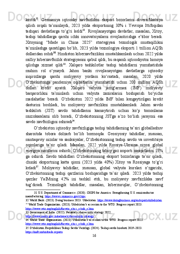 kiritdi 31
.   Germaniya   iqtisodiy   xavfsizlikni   eksport   bozorlarini   diversifikatsiya
qilish   orqali   ta’minlaydi,   2023   yilda   eksportining   30%   i   Yevropa   Ittifoqidan
tashqari   davlatlarga   to‘g‘ri   keldi 32
.   Rivojlanayotgan   davlatlar,   masalan,   Xitoy,
tashqi   tahdidlarga   qarshi   ichki   innovatsiyalarni   rivojlantirishga   e’tibor   beradi.
Xitoyning   “Made   in   China   2025”   strategiyasi   texnologik   mustaqillikni
ta’minlashga qaratilgan bo‘lib, 2023 yilda texnologiya eksporti 1 trillion AQSh
dollaridan oshdi 38
. Hindiston kiberxavfsizlikni mustahkamlash uchun 2022 yilda
milliy kiberxavfsizlik strategiyasini qabul qildi, bu raqamli iqtisodiyotni himoya
qilishga   xizmat   qildi 33
.   Xalqaro   tashkilotlar   tashqi   tahdidlarni   yumshatishda
muhim   rol   o‘ynaydi.   Jahon   banki   rivojlanayotgan   davlatlarga   iqtisodiy
inqirozlarga   qarshi   moliyaviy   yordam   ko‘rsatadi,   masalan,   2020   yilda
O‘zbekistonga   pandemiya   oqibatlarini   yumshatish   uchun   200   million   AQSh
dollari   kredit   ajratdi.   Xalqaro   valyuta   jamg‘armasi   (IMF)   moliyaviy
barqarorlikni   ta’minlash   uchun   valyuta   zaxiralarini   boshqarish   bo‘yicha
maslahatlar   beradi.   O‘zbekiston   2022   yilda   IMF   bilan   kengaytirilgan   kredit
dasturini   boshladi,   bu   moliyaviy   xavfsizlikni   mustahkamladi.   Jahon   savdo
tashkiloti   (JST)   savdo   tahdidlarini   kamaytirish   uchun   ko‘p   tomonlama
muzokaralarni   olib   boradi,   O‘zbekistonning   JSTga   a’zo   bo‘lish   jarayoni   esa
savdo xavfsizligini oshiradi 34
. 
O‘zbekiston iqtisodiy xavfsizligiga tashqi tahdidlarning ta’siri globallashuv
sharoitida   tobora   dolzarb   bo‘lib   bormoqda.   Geosiyosiy   tahdidlar,   xususan,
mintaqaviy nizolar va sanksiyalar, O‘zbekistonning tashqi savdo va investitsiya
oqimlariga   ta’sir   qiladi.   Masalan,   2022   yilda   Rossiya-Ukraina   nizosi   global
energiya narxlarini oshirib, O‘zbekistonning tabiiy gaz importi xarajatlarini 15%
ga   oshirdi.   Savdo   tahdidlari   O‘zbekistonning   eksport   bozorlariga   ta’sir   qiladi,
chunki   eksportning   katta   qismi   (2023   yilda   40%)   Xitoy   va   Rossiyaga   to‘g‘ri
keladi 35
.   Moliyaviy   tahdidlar,   xususan,   global   valyuta   kurslari   o‘zgarishi,
O‘zbekistonning   tashqi   qarzlarini   boshqarishga   ta’sir   qiladi.   2023   yilda   tashqi
qarzlar   YaIMning   42%   ini   tashkil   etdi,   bu   moliyaviy   xavfsizlikka   xavf
tug‘diradi.   Texnologik   tahdidlar,   masalan,   kiberxurujlar,   O‘zbekistonning
31  U.S. Department of Commerce. (2020). CHIPS for America: Strengthening U.S. semiconductor 
manufacturing.  https://www.commerce.gov/chips    
32  World Bank. (2023). Doing business 2023: Uzbekistan.  https://www.doingbusiness.org/en/reports/uzbekistan    
38
 World Trade Organization. (2023). Uzbekistan’s accession to the WTO: Progress report 2023. 
https    ://    www    .   wto    .   org    /   english    /   thewto    _   e   /   acc    _   e   /   uzb    _   e   .   htm       
33  Government of India. (2022). National cybersecurity strategy 2022. 
https://www.meity.gov.in/national    cybersecurity    -   strategy       
34  World Trade Organization. (2023). Uzbekistan’s accession to the WTO: Progress report 2023. 
https    ://    www    .   wto    .   org    /   english    /   thewto    _   e   /   acc    _   e   /   uzb    _   e   .   htm       
35  O‘zbekiston Respublikasi Tashqi Savdo Vazirligi. (2024). Tashqi savdo hisoboti 2019–2023. 
https://mift.uz/uz/trade    -   reports       
16  
  