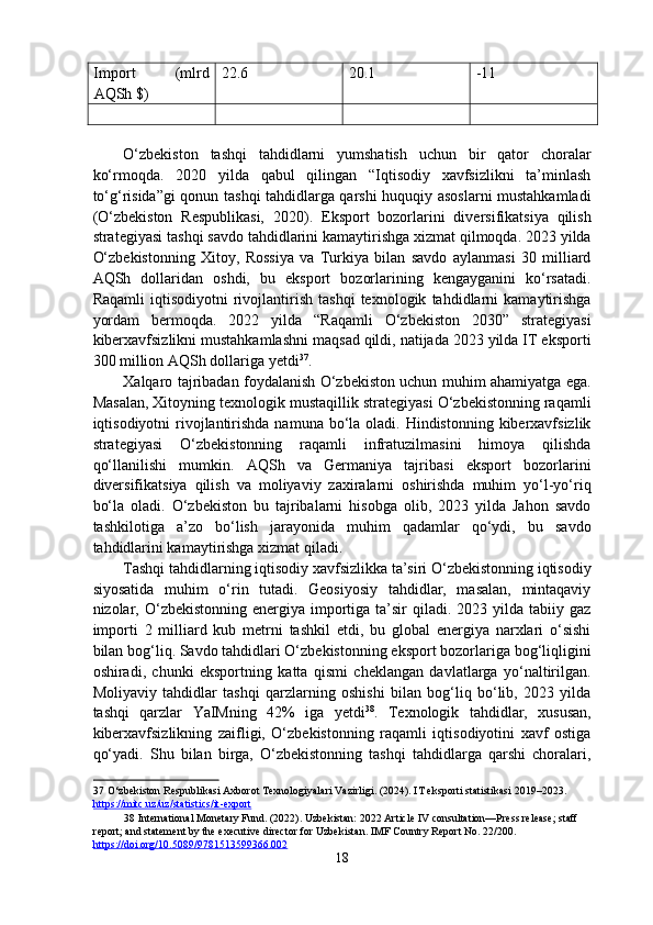 Import  (mlrd 
AQSh $)  22.6  20.1  -11   
       
 
O‘zbekiston   tashqi   tahdidlarni   yumshatish   uchun   bir   qator   choralar
ko‘rmoqda.   2020   yilda   qabul   qilingan   “Iqtisodiy   xavfsizlikni   ta’minlash
to‘g‘risida”gi  qonun tashqi tahdidlarga qarshi huquqiy asoslarni  mustahkamladi
(O‘zbekiston   Respublikasi,   2020).   Eksport   bozorlarini   diversifikatsiya   qilish
strategiyasi tashqi savdo tahdidlarini kamaytirishga xizmat qilmoqda. 2023 yilda
O‘zbekistonning   Xitoy,   Rossiya   va   Turkiya   bilan   savdo   aylanmasi   30   milliard
AQSh   dollaridan   oshdi,   bu   eksport   bozorlarining   kengayganini   ko‘rsatadi.
Raqamli   iqtisodiyotni   rivojlantirish   tashqi   texnologik   tahdidlarni   kamaytirishga
yordam   bermoqda.   2022   yilda   “Raqamli   O‘zbekiston   2030”   strategiyasi
kiberxavfsizlikni mustahkamlashni maqsad qildi, natijada 2023 yilda IT eksporti
300 million AQSh dollariga yetdi 37
. 
Xalqaro tajribadan foydalanish O‘zbekiston uchun muhim ahamiyatga ega.
Masalan, Xitoyning texnologik mustaqillik strategiyasi O‘zbekistonning raqamli
iqtisodiyotni  rivojlantirishda namuna  bo‘la oladi. Hindistonning kiberxavfsizlik
strategiyasi   O‘zbekistonning   raqamli   infratuzilmasini   himoya   qilishda
qo‘llanilishi   mumkin.   AQSh   va   Germaniya   tajribasi   eksport   bozorlarini
diversifikatsiya   qilish   va   moliyaviy   zaxiralarni   oshirishda   muhim   yo‘l-yo‘riq
bo‘la   oladi.   O‘zbekiston   bu   tajribalarni   hisobga   olib,   2023   yilda   Jahon   savdo
tashkilotiga   a’zo   bo‘lish   jarayonida   muhim   qadamlar   qo‘ydi,   bu   savdo
tahdidlarini kamaytirishga xizmat qiladi. 
Tashqi tahdidlarning iqtisodiy xavfsizlikka ta’siri O‘zbekistonning iqtisodiy
siyosatida   muhim   o‘rin   tutadi.   Geosiyosiy   tahdidlar,   masalan,   mintaqaviy
nizolar, O‘zbekistonning  energiya importiga ta’sir  qiladi.  2023 yilda  tabiiy gaz
importi   2   milliard   kub   metrni   tashkil   etdi,   bu   global   energiya   narxlari   o‘sishi
bilan bog‘liq. Savdo tahdidlari O‘zbekistonning eksport bozorlariga bog‘liqligini
oshiradi,   chunki   eksportning   katta   qismi   cheklangan   davlatlarga   yo‘naltirilgan.
Moliyaviy   tahdidlar   tashqi   qarzlarning   oshishi   bilan   bog‘liq   bo‘lib,   2023   yilda
tashqi   qarzlar   YaIMning   42%   iga   yetdi 38
.   Texnologik   tahdidlar,   xususan,
kiberxavfsizlikning   zaifligi,   O‘zbekistonning   raqamli   iqtisodiyotini   xavf   ostiga
qo‘yadi.   Shu   bilan   birga,   O‘zbekistonning   tashqi   tahdidlarga   qarshi   choralari,
37  O‘zbekiston Respublikasi Axborot Texnologiyalari Vazirligi. (2024). IT eksporti statistikasi 2019–2023. 
https://mitc.uz/uz/statistics/it    -   export       
38  International Monetary Fund. (2022). Uzbekistan: 2022 Article IV consultation—Press release; staff 
report; and statement by the executive director for Uzbekistan. IMF Country Report No. 22/200. 
https://doi.org/10.5089/9781513599366.002    
18  
  