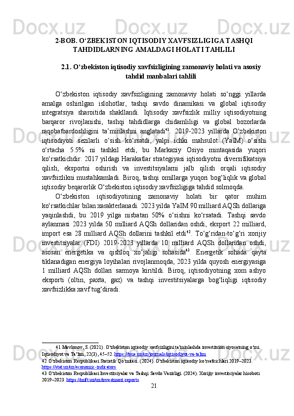 2-BOB. O‘ZBEKISTON IQTISODIY XAVFSIZLIGIGA TASHQI
TAHDIDLARNING AMALDAGI HOLATI TAHLILI
2.1. O‘zbekiston iqtisodiy xavfsizligining zamonaviy holati va asosiy
tahdid manbalari tahlili
 
O‘zbekiston   iqtisodiy   xavfsizligining   zamonaviy   holati   so‘nggi   yillarda
amalga   oshirilgan   islohotlar,   tashqi   savdo   dinamikasi   va   global   iqtisodiy
integratsiya   sharoitida   shakllandi.   Iqtisodiy   xavfsizlik   milliy   iqtisodiyotning
barqaror   rivojlanishi,   tashqi   tahdidlarga   chidamliligi   va   global   bozorlarda
raqobatbardoshligini   ta’minlashni   anglatadi 41
.   2019-2023   yillarda   O‘zbekiston
iqtisodiyoti   sezilarli   o‘sish   ko‘rsatdi,   yalpi   ichki   mahsulot   (YaIM)   o‘sishi
o‘rtacha   5.5%   ni   tashkil   etdi,   bu   Markaziy   Osiyo   mintaqasida   yuqori
ko‘rsatkichdir. 2017 yildagi Harakatlar strategiyasi iqtisodiyotni diversifikatsiya
qilish,   eksportni   oshirish   va   investitsiyalarni   jalb   qilish   orqali   iqtisodiy
xavfsizlikni mustahkamladi. Biroq, tashqi omillarga yuqori bog‘liqlik va global
iqtisodiy beqarorlik O‘zbekiston iqtisodiy xavfsizligiga tahdid solmoqda. 
O‘zbekiston   iqtisodiyotining   zamonaviy   holati   bir   qator   muhim
ko‘rsatkichlar bilan xarakterlanadi. 2023 yilda YaIM 90 milliard AQSh dollariga
yaqinlashdi,   bu   2019   yilga   nisbatan   50%   o‘sishni   ko‘rsatadi.   Tashqi   savdo
aylanmasi   2023   yilda   50   milliard   AQSh   dollaridan   oshdi,   eksport   22   milliard,
import   esa   28   milliard   AQSh   dollarini   tashkil   etdi 42
.   To‘g‘ridan-to‘g‘ri   xorijiy
investitsiyalar   (FDI)   2019-2023   yillarda   10   milliard   AQSh   dollaridan   oshdi,
asosan   energetika   va   qishloq   xo‘jaligi   sohasida 43
.   Energetik   sohada   qayta
tiklanadigan energiya loyihalari rivojlanmoqda, 2023 yilda quyosh energiyasiga
1   milliard   AQSh   dollari   sarmoya   kiritildi.   Biroq,   iqtisodiyotning   xom   ashyo
eksporti   (oltin,   paxta,   gaz)   va   tashqi   investitsiyalarga   bog‘liqligi   iqtisodiy
xavfsizlikka xavf tug‘diradi. 
 
41  Mavlonov, S. (2021). O‘zbekiston iqtisodiy xavfsizligini ta’minlashda investitsion siyosatning o‘rni. 
Iqtisodiyot va Ta’lim, 22(3), 45–52.  https://tsue.uz/uz/journals/iqtisodiyot    -   va    -   talim       
42  O‘zbekiston Respublikasi Statistik Qo‘mitasi. (2024). O‘zbekiston iqtisodiy ko‘rsatkichlari 2019–2023. 
https://stat.uz/uz/economic    -   indicators       
43  O‘zbekiston Respublikasi Investitsiyalar va Tashqi Savdo Vazirligi. (2024). Xorijiy investitsiyalar hisoboti 
2019–2023.  https://mift.uz/uz/investment    -   reports       
21  
  