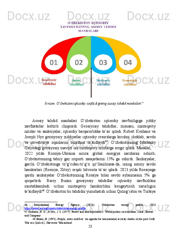8-rasm. O‘zbekiston iqtisodiy xavfsizligining asosiy tahdid manbalari 46
 
 
 
Asosiy   tahdid   manbalari   O‘zbekiston   iqtisodiy   xavfsizligiga   jiddiy
xavfxatarlar   keltirib   chiqaradi.   Geosiyosiy   tahdidlar,   xususan,   mintaqaviy
nizolar   va   sanksiyalar,   iqtisodiy   barqarorlikka   ta’sir   qiladi.   Robert   Keohane   va
Joseph   Nye   geosiyosiy   ziddiyatlar   iqtisodiy   resurslarga   kirishni   cheklab,   savdo
va   investitsiya   oqimlarini   buzishini   ta’kidlaydi 47
.   O‘zbekistonning   Markaziy
Osiyodagi geosiyosiy mavqei uni mintaqaviy nizolarga sezgir qiladi. Masalan, 
2022   yilda   Rossiya-Ukraina   nizosi   global   energiya   narxlarini   oshirib,
O‘zbekistonning   tabiiy   gaz   importi   xarajatlarini   15%   ga   oshirdi.   Sanksiyalar,
garchi   O‘zbekistonga   to‘g‘ridan-to‘g‘ri   qo‘llanilmasa-da,   uning   asosiy   savdo
hamkorlari   (Rossiya,   Xitoy)   orqali   bilvosita   ta’sir   qiladi.   2023  yilda   Rossiyaga
qarshi   sanksiyalar   O‘zbekistonning   Rossiya   bilan   savdo   aylanmasini   5%   ga
qisqartirdi.   Barry   Buzan   geosiyosiy   tahdidlar   iqtisodiy   xavfsizlikni
mustahkamlash   uchun   mintaqaviy   hamkorlikni   kengaytirish   zarurligini
ta’kidlaydi 48
. O‘zbekiston bu tahdidni yumshatish uchun Qozog‘iston va Turkiya
46   International   Energy   Agency.   (2024).   Uzbekistan   energy   profile   2023.
https://www.iea.org/reports/uzbekistan    energy    -   profile       
47  Keohane, R. O., & Nye, J. S. (1977). Power and interdependence: World politics in transition. Little, Brown 
and Company.  
48  Buzan, B. (1991). People, states and fear: An agenda for international security studies in the post-Cold 
War era (2nd ed.). Harvester Wheatsheaf.  
23  
  