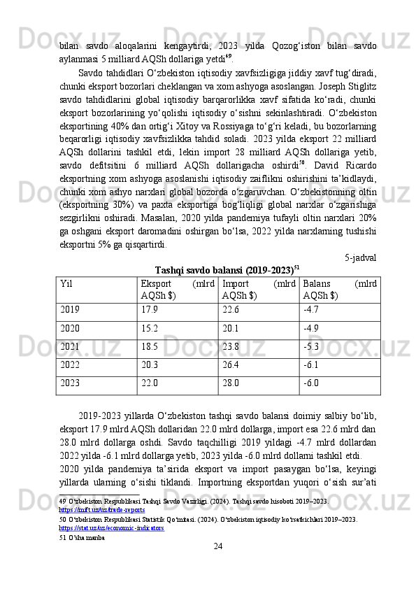 bilan   savdo   aloqalarini   kengaytirdi,   2023   yilda   Qozog‘iston   bilan   savdo
aylanmasi 5 milliard AQSh dollariga yetdi 49
. 
Savdo tahdidlari O‘zbekiston iqtisodiy xavfsizligiga jiddiy xavf tug‘diradi,
chunki eksport bozorlari cheklangan va xom ashyoga asoslangan. Joseph Stiglitz
savdo   tahdidlarini   global   iqtisodiy   barqarorlikka   xavf   sifatida   ko‘radi,   chunki
eksport   bozorlarining   yo‘qolishi   iqtisodiy   o‘sishni   sekinlashtiradi.   O‘zbekiston
eksportining 40% dan ortig‘i Xitoy va Rossiyaga to‘g‘ri keladi, bu bozorlarning
beqarorligi   iqtisodiy   xavfsizlikka   tahdid   soladi.   2023   yilda   eksport   22   milliard
AQSh   dollarini   tashkil   etdi,   lekin   import   28   milliard   AQSh   dollariga   yetib,
savdo   defitsitini   6   milliard   AQSh   dollarigacha   oshirdi 50
.   David   Ricardo
eksportning   xom   ashyoga   asoslanishi   iqtisodiy   zaiflikni   oshirishini   ta’kidlaydi,
chunki xom ashyo narxlari global bozorda o‘zgaruvchan. O‘zbekistonning oltin
(eksportning   30%)   va   paxta   eksportiga   bog‘liqligi   global   narxlar   o‘zgarishiga
sezgirlikni   oshiradi.   Masalan,   2020   yilda   pandemiya   tufayli   oltin   narxlari   20%
ga oshgani  eksport daromadini oshirgan bo‘lsa, 2022 yilda narxlarning tushishi
eksportni 5% ga qisqartirdi. 
5-jadval
Tashqi savdo balansi (2019-2023) 51
 
Yil  Eksport 
AQSh $)  (mlrd  Import 
AQSh $)  (mlrd Balans 
AQSh $)  (mlrd 
2019  17.9  22.6  -4.7 
2020  15.2  20.1  -4.9 
2021  18.5  23.8  -5.3 
2022  20.3  26.4  -6.1 
2023  22.0  28.0  -6.0 
 
2019-2023 yillarda O‘zbekiston tashqi  savdo  balansi  doimiy salbiy bo‘lib,
eksport 17.9 mlrd AQSh dollaridan 22.0 mlrd dollarga, import esa 22.6 mlrd dan
28.0   mlrd   dollarga   oshdi.   Savdo   taqchilligi   2019   yildagi   -4.7   mlrd   dollardan
2022 yilda -6.1 mlrd dollarga yetib, 2023 yilda -6.0 mlrd dollarni tashkil etdi. 
2020   yilda   pandemiya   ta’sirida   eksport   va   import   pasaygan   bo‘lsa,   keyingi
yillarda   ularning   o‘sishi   tiklandi.   Importning   eksportdan   yuqori   o‘sish   sur’ati
49  O‘zbekiston Respublikasi Tashqi Savdo Vazirligi. (2024). Tashqi savdo hisoboti 2019–2023. 
https://mift.uz/uz/trade    -   reports       
50  O‘zbekiston Respublikasi Statistik Qo‘mitasi. (2024). O‘zbekiston iqtisodiy ko‘rsatkichlari 2019–2023. 
https://stat.uz/uz/economic    -   indicators       
51  O’sha manba 
24  
  