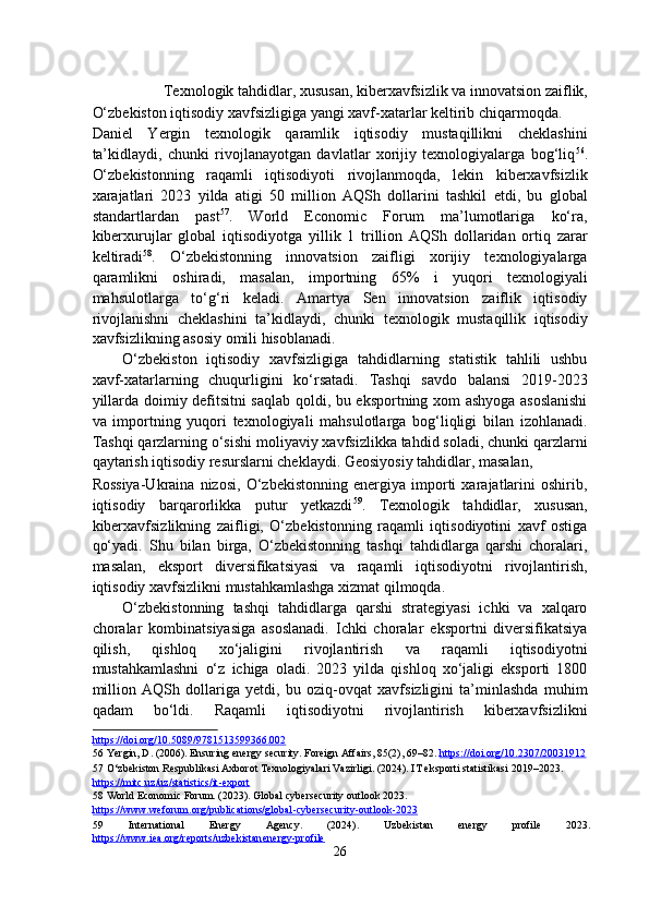  
Texnologik tahdidlar, xususan, kiberxavfsizlik va innovatsion zaiflik, 
O‘zbekiston iqtisodiy xavfsizligiga yangi xavf-xatarlar keltirib chiqarmoqda. 
Daniel   Yergin   texnologik   qaramlik   iqtisodiy   mustaqillikni   cheklashini
ta’kidlaydi,   chunki   rivojlanayotgan   davlatlar   xorijiy   texnologiyalarga   bog‘liq 56
.
O‘zbekistonning   raqamli   iqtisodiyoti   rivojlanmoqda,   lekin   kiberxavfsizlik
xarajatlari   2023   yilda   atigi   50   million   AQSh   dollarini   tashkil   etdi,   bu   global
standartlardan   past 57
.   World   Economic   Forum   ma’lumotlariga   ko‘ra,
kiberxurujlar   global   iqtisodiyotga   yillik   1   trillion   AQSh   dollaridan   ortiq   zarar
keltiradi 58
.   O‘zbekistonning   innovatsion   zaifligi   xorijiy   texnologiyalarga
qaramlikni   oshiradi,   masalan,   importning   65%   i   yuqori   texnologiyali
mahsulotlarga   to‘g‘ri   keladi.   Amartya   Sen   innovatsion   zaiflik   iqtisodiy
rivojlanishni   cheklashini   ta’kidlaydi,   chunki   texnologik   mustaqillik   iqtisodiy
xavfsizlikning asosiy omili hisoblanadi. 
O‘zbekiston   iqtisodiy   xavfsizligiga   tahdidlarning   statistik   tahlili   ushbu
xavf-xatarlarning   chuqurligini   ko‘rsatadi.   Tashqi   savdo   balansi   2019-2023
yillarda doimiy defitsitni saqlab qoldi, bu eksportning xom ashyoga asoslanishi
va   importning   yuqori   texnologiyali   mahsulotlarga   bog‘liqligi   bilan   izohlanadi.
Tashqi qarzlarning o‘sishi moliyaviy xavfsizlikka tahdid soladi, chunki qarzlarni
qaytarish iqtisodiy resurslarni cheklaydi. Geosiyosiy tahdidlar, masalan, 
Rossiya-Ukraina   nizosi,   O‘zbekistonning   energiya   importi   xarajatlarini   oshirib,
iqtisodiy   barqarorlikka   putur   yetkazdi 59
.   Texnologik   tahdidlar,   xususan,
kiberxavfsizlikning   zaifligi,   O‘zbekistonning   raqamli   iqtisodiyotini   xavf   ostiga
qo‘yadi.   Shu   bilan   birga,   O‘zbekistonning   tashqi   tahdidlarga   qarshi   choralari,
masalan,   eksport   diversifikatsiyasi   va   raqamli   iqtisodiyotni   rivojlantirish,
iqtisodiy xavfsizlikni mustahkamlashga xizmat qilmoqda. 
O‘zbekistonning   tashqi   tahdidlarga   qarshi   strategiyasi   ichki   va   xalqaro
choralar   kombinatsiyasiga   asoslanadi.   Ichki   choralar   eksportni   diversifikatsiya
qilish,   qishloq   xo‘jaligini   rivojlantirish   va   raqamli   iqtisodiyotni
mustahkamlashni   o‘z   ichiga   oladi.   2023   yilda   qishloq   xo‘jaligi   eksporti   1800
million   AQSh   dollariga   yetdi,   bu   oziq-ovqat   xavfsizligini   ta’minlashda   muhim
qadam   bo‘ldi.   Raqamli   iqtisodiyotni   rivojlantirish   kiberxavfsizlikni
https://doi.org/10.5089/97815135    99366.002       
56  Yergin, D. (2006). Ensuring energy security. Foreign Affairs, 85(2), 69–82.  https://doi.org/10.2307/20031912    
57  O‘zbekiston Respublikasi Axborot Texnologiyalari Vazirligi. (2024). IT eksporti statistikasi 2019–2023. 
https://mitc.uz/uz/statistics/it    -   export       
58  World Economic Forum. (2023). Global cybersecurity outlook 2023. 
https://www.weforum.org/publications/global    -   cybersecurity    -   outlook    -   2023       
59   International   Energy   Agency.   (2024).   Uzbekistan   energy   profile   2023.
https://www.iea.org/reports/uzbekistan    energy    -   profile       
26  
  