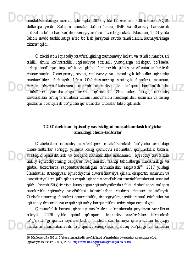 mustahkamlashga   xizmat   qilmoqda,   2023   yilda   IT   eksporti   300   million   AQSh
dollariga   yetdi.   Xalqaro   choralar   Jahon   banki,   IMF   va   Shanxay   hamkorlik
tashkiloti bilan hamkorlikni kengaytirishni o‘z ichiga oladi. Masalan, 2023 yilda
Jahon savdo  tashkilotiga a’zo bo‘lish jarayoni  savdo tahdidlarini  kamaytirishga
xizmat qildi. 
 
O‘zbekiston iqtisodiy xavfsizligining zamonaviy holati va tahdid manbalari
tahlili   shuni   ko‘rsatadiki,   iqtisodiyot   sezilarli   yutuqlarga   erishgan   bo‘lsada,
tashqi   omillarga   bog‘liqlik   va   global   beqarorlik   jiddiy   xavf-xatarlar   keltirib
chiqarmoqda.   Geosiyosiy,   savdo,   moliyaviy   va   texnologik   tahdidlar   iqtisodiy
mustaqillikni   cheklaydi,   lekin   O‘zbekistonning   strategik   choralari,   xususan,
eksport   diversifikatsiyasi,   raqamli   iqtisodiyot   va   xalqaro   hamkorlik,   bu
tahdidlarni   yumshatishga   xizmat   qilmoqda.   Shu   bilan   birga,   iqtisodiy
xavfsizlikni to‘liq ta’minlash uchun innovatsion mustaqillikni oshirish va tashqi
qarzlarni boshqarish bo‘yicha qo‘shimcha choralar talab qilinadi. 
 
2.2 O‘zbekiston iqtisodiy xavfsizligini mustahkamlash bo‘yicha
amaldagi chora-tadbirlar
 
O‘zbekiston   iqtisodiy   xavfsizligini   mustahkamlash   bo‘yicha   amaldagi
chora-tadbirlar   so‘nggi   yillarda   keng   qamrovli   islohotlar,   qonunchilik   bazasi,
strategik   rejalashtirish   va   xalqaro   hamkorlikka   asoslanadi.   Iqtisodiy   xavfsizlik
milliy   iqtisodiyotning   barqaror   rivojlanishi,   tashqi   tahdidlarga   chidamliligi   va
global   bozorlarda   raqobatbardoshligini   ta’minlashni   anglatadi 60
.   2017   yildagi
Harakatlar strategiyasi iqtisodiyotni diversifikatsiya qilish, eksportni oshirish va
investitsiyalarni jalb qilish orqali iqtisodiy xavfsilikni mustahkamlashni maqsad
qildi. Joseph Stiglitz rivojlanayotgan iqtisodiyotlarda ichki islohotlar va xalqaro
hamkorlik   iqtisodiy   xavfsilikni   ta’minlashda   muhim   ekanini   ta’kidlaydi.
O‘zbekistonning  choralari   qonunchilik,  strategiyalar,  institutsional  islohotlar   va
iqtisodiy diplomatiya orqali iqtisodiy barqarorlikni oshirishga qaratilgan. 
Qonunchilik   bazasi   iqtisodiy   xavfsilikni   ta’minlashda   poydevor   vazifasini
o‘taydi.   2020   yilda   qabul   qilingan   “Iqtisodiy   xavfsizlikni   ta’minlash
to‘g‘risida”gi   qonun   loyihasi   tashqi   tahdidlardan   himoya   qilish   uchun   huquqiy
asoslarni   mustahkamladi.   Bu   qonun   energetika,   qishloq   xo‘jaligi   va   sanoatni
60  Mavlonov, S. (2021). O‘zbekiston iqtisodiy xavfsizligini ta’minlashda investitsion siyosatning o‘rni. 
Iqtisodiyot va Ta’lim, 22(3), 45–52.  https://tsue.uz/uz/journals/iqtisodiyot    -   va    -   talim       
27  
  