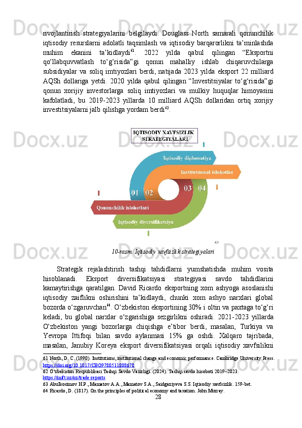 rivojlantirish   strategiyalarini   belgilaydi.   Douglass   North   samarali   qonunchilik
iqtisodiy   resurslarni   adolatli   taqsimlash   va   iqtisodiy   barqarorlikni   ta’minlashda
muhim   ekanini   ta’kidlaydi 61
.   2022   yilda   qabul   qilingan   “Eksportni
qo‘llabquvvatlash   to‘g‘risida”gi   qonun   mahalliy   ishlab   chiqaruvchilarga
subsidiyalar   va   soliq   imtiyozlari   berdi,   natijada   2023   yilda   eksport   22   milliard
AQSh   dollariga   yetdi.   2020   yilda   qabul   qilingan   “Investitsiyalar   to‘g‘risida”gi
qonun   xorijiy   investorlarga   soliq   imtiyozlari   va   mulkiy   huquqlar   himoyasini
kafolatladi,   bu   2019-2023   yillarda   10   milliard   AQSh   dollaridan   ortiq   xorijiy
investitsiyalarni jalb qilishga yordam berdi 62
. 
 
63
   
10-rasm. Iqtisodiy xavfsizlik strategiyalari
 
Strategik   rejalashtirish   tashqi   tahdidlarni   yumshatishda   muhim   vosita
hisoblanadi.   Eksport   diversifikatsiyasi   strategiyasi   savdo   tahdidlarini
kamaytirishga   qaratilgan.   David   Ricardo   eksportning   xom   ashyoga   asoslanishi
iqtisodiy   zaiflikni   oshirishini   ta’kidlaydi,   chunki   xom   ashyo   narxlari   global
bozorda o‘zgaruvchan 64
.  O‘zbekiston eksportining 30% i oltin va paxtaga to‘g‘ri
keladi,   bu   global   narxlar   o‘zgarishiga   sezgirlikni   oshiradi.   2021-2023   yillarda
O‘zbekiston   yangi   bozorlarga   chiqishga   e’tibor   berdi,   masalan,   Turkiya   va
Yevropa   Ittifoqi   bilan   savdo   aylanmasi   15%   ga   oshdi.   Xalqaro   tajribada,
masalan,   Janubiy   Koreya   eksport   diversifikatsiyasi   orqali   iqtisodiy   xavfsilikni
61  North, D. C. (1990). Institutions, institutional change and economic performance. Cambridge University Press.
https://doi.org/10.1017/CBO9780511808678    
62  O‘zbekiston Respublikasi Tashqi Savdo Vazirligi. (2024). Tashqi savdo hisoboti 2019–2023. 
https    ://    mift    .   uz    /   uz    /   trade    -   reports       
63  Abulkosimov H.P., Mamatov A.A., Mamatov S.A., Saidgaziyeva S.S. Iqtisodiy xavfsizlik.  159-bet. 
64  Ricardo, D. (1817). On the principles of political economy and taxation. John Murray.  
28  
  