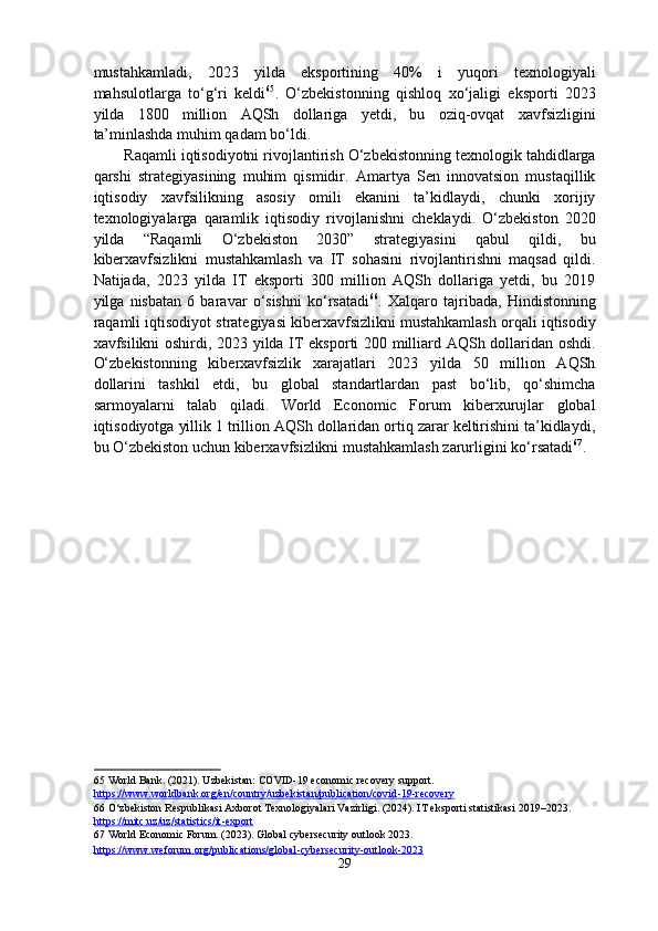 mustahkamladi,   2023   yilda   eksportining   40%   i   yuqori   texnologiyali
mahsulotlarga   to‘g‘ri   keldi 65
.   O‘zbekistonning   qishloq   xo‘jaligi   eksporti   2023
yilda   1800   million   AQSh   dollariga   yetdi,   bu   oziq-ovqat   xavfsizligini
ta’minlashda muhim qadam bo‘ldi. 
Raqamli iqtisodiyotni rivojlantirish O‘zbekistonning texnologik tahdidlarga
qarshi   strategiyasining   muhim   qismidir.   Amartya   Sen   innovatsion   mustaqillik
iqtisodiy   xavfsilikning   asosiy   omili   ekanini   ta’kidlaydi,   chunki   xorijiy
texnologiyalarga   qaramlik   iqtisodiy   rivojlanishni   cheklaydi.   O‘zbekiston   2020
yilda   “Raqamli   O‘zbekiston   2030”   strategiyasini   qabul   qildi,   bu
kiberxavfsizlikni   mustahkamlash   va   IT   sohasini   rivojlantirishni   maqsad   qildi.
Natijada,   2023   yilda   IT   eksporti   300   million   AQSh   dollariga   yetdi,   bu   2019
yilga   nisbatan   6   baravar   o‘sishni   ko‘rsatadi 66
.   Xalqaro   tajribada,   Hindistonning
raqamli iqtisodiyot strategiyasi kiberxavfsizlikni mustahkamlash orqali iqtisodiy
xavfsilikni oshirdi, 2023 yilda IT eksporti 200 milliard AQSh dollaridan oshdi.
O‘zbekistonning   kiberxavfsizlik   xarajatlari   2023   yilda   50   million   AQSh
dollarini   tashkil   etdi,   bu   global   standartlardan   past   bo‘lib,   qo‘shimcha
sarmoyalarni   talab   qiladi.   World   Economic   Forum   kiberxurujlar   global
iqtisodiyotga yillik 1 trillion AQSh dollaridan ortiq zarar keltirishini ta’kidlaydi,
bu O‘zbekiston uchun kiberxavfsizlikni mustahkamlash zarurligini ko‘rsatadi 67
. 
 
65  World Bank. (2021). Uzbekistan: COVID-19 economic recovery support. 
https://www.worldbank.org/en/country/uzbekistan/publication/covid    -   19    -   recovery       
66  O‘zbekiston Respublikasi Axborot Texnologiyalari Vazirligi. (2024). IT eksporti statistikasi 2019–2023. 
https://mitc.uz/uz/statistics/it    -   export       
67  World Economic Forum. (2023). Global cybersecurity outlook 2023. 
https://www.weforum.org/publications/global    -   cybersecurity    -   outlook    -   2023       
29  
  