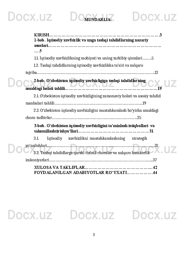 MUNDARIJA: 
 
KIRISH…………………………………………………………………….3
1-bob. Iqtisodiy xavfsizlik va unga tashqi tahdidlarning nazariy 
asoslari………………………………………………………………………
….5 
1.1. Iqtisodiy xavfsizlikning mohiyati va uning tarkibiy qismlari………5 
1.2. Tashqi tahdidlarning iqtisodiy xavfsizlikka ta’siri va xalqaro 
tajriba………………………………………………………………………………………………….12 
2-bob. O‘zbekiston iqtisodiy xavfsizligiga tashqi tahdidlarning 
amaldagi holati tahlili…………………………………………………………19
2.1. O‘zbekiston iqtisodiy xavfsizligining zamonaviy holati va asosiy tahdid 
manbalari tahlili……………………………………………………….………………..19 
2.2. O‘zbekiston iqtisodiy xavfsizligini mustahkamlash bo‘yicha amaldagi 
chora-tadbirlar………………………………………………………………………25 
3-bob. O‘zbekiston iqtisodiy xavfsizligini ta’minlash istiqbollari  va 
takomillashtirishyo‘llari……………………………………………31 
3.1.  Iqtisodiy  xavfsizlikni  mustahkamlashning  strategik 
yo‘nalishlari…………………………………………………………………………………………31 
3.2. Tashqi tahdidlarga qarshi tizimli choralar va xalqaro hamkorlik 
imkoniyatlari……………………………………………………………………………………...37 
XULOSA VA TAKLIFLAR……………………………………….…42 
FOYDALANILGAN ADABIYOTLAR RO‘YXATI……………….44 
 
3  
  