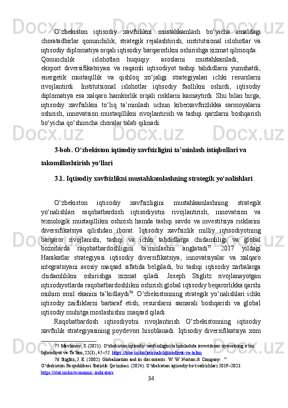 O‘zbekiston   iqtisodiy   xavfsilikni   mustahkamlash   bo‘yicha   amaldagi
choratadbirlar   qonunchilik,   strategik   rejalashtirish,   institutsional   islohotlar   va
iqtisodiy diplomatiya orqali iqtisodiy barqarorlikni oshirishga xizmat qilmoqda. 
Qonunchilik  islohotlari  huquqiy  asoslarni  mustahkamladi,  
eksport   diversifikatsiyasi   va   raqamli   iqtisodiyot   tashqi   tahdidlarni   yumshatdi,
energetik   mustaqillik   va   qishloq   xo‘jaligi   strategiyalari   ichki   resurslarni
rivojlantirdi.   Institutsional   islohotlar   iqtisodiy   faollikni   oshirdi,   iqtisodiy
diplomatiya esa   xalqaro  hamkorlik  orqali   risklarni  kamaytirdi. Shu bilan  birga,
iqtisodiy   xavfsilikni   to‘liq   ta’minlash   uchun   kiberxavfsizlikka   sarmoyalarni
oshirish,   innovatsion   mustaqillikni   rivojlantirish   va   tashqi   qarzlarni   boshqarish
bo‘yicha qo‘shimcha choralar talab qilinadi. 
 
 
3-bob. O‘zbekiston iqtisodiy xavfsizligini ta’minlash istiqbollari va 
takomillashtirish yo‘llari 
3.1. Iqtisodiy xavfsizlikni mustahkamlashning strategik yo‘nalishlari 
 
O‘zbekiston   iqtisodiy   xavfsizligini   mustahkamlashning   strategik
yo‘nalishlari   raqobatbardosh   iqtisodiyotni   rivojlantirish,   innovatsion   va
texnologik   mustaqillikni   oshirish   hamda   tashqi   savdo   va   investitsiya   risklarini
diversifikatsiya   qilishdan   iborat.   Iqtisodiy   xavfsizlik   milliy   iqtisodiyotning
barqaror   rivojlanishi,   tashqi   va   ichki   tahdidlarga   chidamliligi   va   global
bozorlarda   raqobatbardoshligini   ta’minlashni   anglatadi 75
.   2017   yildagi
Harakatlar   strategiyasi   iqtisodiy   diversifikatsiya,   innovatsiyalar   va   xalqaro
integratsiyani   asosiy   maqsad   sifatida   belgiladi,   bu   tashqi   iqtisodiy   zarbalarga
chidamlilikni   oshirishga   xizmat   qiladi.   Joseph   Stiglitz   rivojlanayotgan
iqtisodiyotlarda raqobatbardoshlikni oshirish global iqtisodiy beqarorlikka qarshi
muhim   omil   ekanini   ta’kidlaydi 76
.  O‘zbekistonning   strategik   yo‘nalishlari   ichki
iqtisodiy   zaifliklarni   bartaraf   etish,   resurslarni   samarali   boshqarish   va   global
iqtisodiy muhitga moslashishni maqsad qiladi. 
Raqobatbardosh   iqtisodiyotni   rivojlantirish   O‘zbekistonning   iqtisodiy
xavfsilik   strategiyasining   poydevori   hisoblanadi.   Iqtisodiy   diversifikatsiya   xom
75  Mavlonov, S. (2021). O‘zbekiston iqtisodiy xavfsizligini ta’minlashda investitsion siyosatning o‘rni. 
Iqtisodiyot va Ta’lim, 22(3), 45–52.   https://tsue.uz/uz/journals/iqtisodiyot    -   va    -   talim       
76  Stiglitz, J. E. (2002). Globalization and its discontents. W. W. Norton & Company.   86
 
O‘zbekiston Respublikasi Statistik Qo‘mitasi. (2024). O‘zbekiston iqtisodiy ko‘rsatkichlari 2019–2023. 
https://stat.uz/uz/economic    -   indicators       
34  
  
