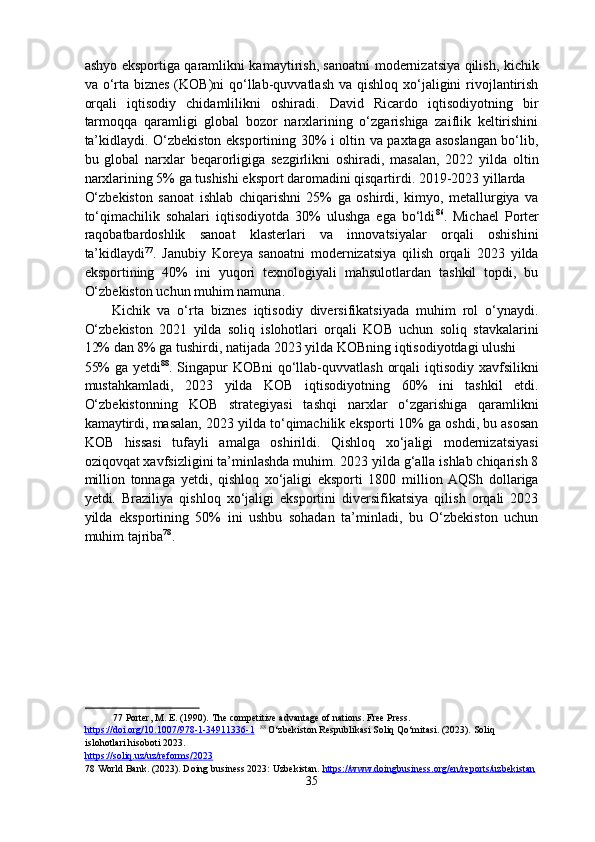 ashyo eksportiga qaramlikni kamaytirish, sanoatni modernizatsiya qilish, kichik
va o‘rta biznes  (KOB)ni  qo‘llab-quvvatlash va  qishloq xo‘jaligini  rivojlantirish
orqali   iqtisodiy   chidamlilikni   oshiradi.   David   Ricardo   iqtisodiyotning   bir
tarmoqqa   qaramligi   global   bozor   narxlarining   o‘zgarishiga   zaiflik   keltirishini
ta’kidlaydi. O‘zbekiston eksportining 30% i oltin va paxtaga asoslangan bo‘lib,
bu   global   narxlar   beqarorligiga   sezgirlikni   oshiradi,   masalan,   2022   yilda   oltin
narxlarining 5% ga tushishi eksport daromadini qisqartirdi. 2019-2023 yillarda 
O‘zbekiston   sanoat   ishlab   chiqarishni   25%   ga   oshirdi,   kimyo,   metallurgiya   va
to‘qimachilik   sohalari   iqtisodiyotda   30%   ulushga   ega   bo‘ldi 86
.   Michael   Porter
raqobatbardoshlik   sanoat   klasterlari   va   innovatsiyalar   orqali   oshishini
ta’kidlaydi 77
.   Janubiy   Koreya   sanoatni   modernizatsiya   qilish   orqali   2023   yilda
eksportining   40%   ini   yuqori   texnologiyali   mahsulotlardan   tashkil   topdi,   bu
O‘zbekiston uchun muhim namuna. 
Kichik   va   o‘rta   biznes   iqtisodiy   diversifikatsiyada   muhim   rol   o‘ynaydi.
O‘zbekiston   2021   yilda   soliq   islohotlari   orqali   KOB   uchun   soliq   stavkalarini
12% dan 8% ga tushirdi, natijada 2023 yilda KOBning iqtisodiyotdagi ulushi 
55%  ga yetdi 88
. Singapur  KOBni  qo‘llab-quvvatlash orqali  iqtisodiy xavfsilikni
mustahkamladi,   2023   yilda   KOB   iqtisodiyotning   60%   ini   tashkil   etdi.
O‘zbekistonning   KOB   strategiyasi   tashqi   narxlar   o‘zgarishiga   qaramlikni
kamaytirdi, masalan, 2023 yilda to‘qimachilik eksporti 10% ga oshdi, bu asosan
KOB   hissasi   tufayli   amalga   oshirildi.   Qishloq   xo‘jaligi   modernizatsiyasi
oziqovqat xavfsizligini ta’minlashda muhim. 2023 yilda g‘alla ishlab chiqarish 8
million   tonnaga   yetdi,   qishloq   xo‘jaligi   eksporti   1800   million   AQSh   dollariga
yetdi.   Braziliya   qishloq   xo‘jaligi   eksportini   diversifikatsiya   qilish   orqali   2023
yilda   eksportining   50%   ini   ushbu   sohadan   ta’minladi,   bu   O‘zbekiston   uchun
muhim tajriba 78
. 
 
 
77  Porter, M. E. (1990). The competitive advantage of nations. Free Press. 
https://doi.org/10.1007/978    -   1   -   349    11336    -   1       88
 O‘zbekiston Respublikasi Soliq Qo‘mitasi. (2023). Soliq 
islohotlari hisoboti 2023. 
https://soliq.uz/uz/reforms/2023    
78  World Bank. (2023). Doing business 2023: Uzbekistan.  https://www.doingbusiness.org/en/reports/uzbekistan    
35  
  