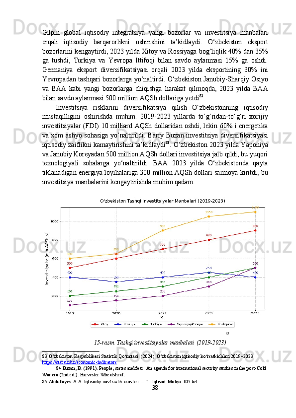 Gilpin   global   iqtisodiy   integratsiya   yangi   bozorlar   va   investitsiya   manbalari
orqali   iqtisodiy   barqarorlikni   oshirishini   ta’kidlaydi.   O‘zbekiston   eksport
bozorlarini kengaytirdi, 2023 yilda Xitoy va Rossiyaga bog‘liqlik 40% dan 35%
ga   tushdi,   Turkiya   va   Yevropa   Ittifoqi   bilan   savdo   aylanmasi   15%   ga   oshdi.
Germaniya   eksport   diversifikatsiyasi   orqali   2023   yilda   eksportining   30%   ini
Yevropadan tashqari bozorlarga yo‘naltirdi. O‘zbekiston Janubiy-Sharqiy Osiyo
va   BAA   kabi   yangi   bozorlarga   chiqishga   harakat   qilmoqda,   2023   yilda   BAA
bilan savdo aylanmasi 500 million AQSh dollariga yetdi 83
. 
Investitsiya   risklarini   diversifikatsiya   qilish   O‘zbekistonning   iqtisodiy
mustaqilligini   oshirishda   muhim.   2019-2023   yillarda   to‘g‘ridan-to‘g‘ri   xorijiy
investitsiyalar (FDI) 10 milliard AQSh dollaridan oshdi, lekin 60% i energetika
va xom ashyo sohasiga yo‘naltirildi. Barry Buzan investitsiya diversifikatsiyasi
iqtisodiy zaiflikni kamaytirishini ta’kidlaydi 84
. O‘zbekiston 2023 yilda Yaponiya
va Janubiy Koreyadan 500 million AQSh dollari investitsiya jalb qildi, bu yuqori
texnologiyali   sohalarga   yo‘naltirildi.   BAA   2023   yilda   O‘zbekistonda   qayta
tiklanadigan energiya loyihalariga 300 million AQSh dollari sarmoya kiritdi, bu
investitsiya manbalarini kengaytirishda muhim qadam. 
 
85
   
15-rasm. Tashqi investitsiyalar manbalari (2019-2023)
83  O‘zbekiston Respublikasi Statistik Qo‘mitasi. (2024). O‘zbekiston iqtisodiy ko‘rsatkichlari 2019–2023. 
https://stat.uz/uz/economic    -   indicators       
84  Buzan, B. (1991). People, states and fear: An agenda for international security studies in the post-Cold 
War era (2nd ed.). Harvester Wheatsheaf.  
85  Abdullayev  А . А . Iqtisodiy xavfsizlik asoslari. –  Т .: Iqtisod-Moliya 105 bet. 
38  
  