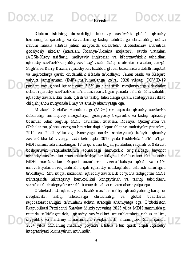 Kirish
Diplom   ishining   dolzarbligi.   Iqtisodiy   xavfsizlik   global   iqtisodiy
tizimning   barqarorligi   va   davlatlarning   tashqi   tahdidlarga   chidamliligi   uchun
muhim   masala   sifatida   jahon   miqyosida   dolzarbdir.   Globallashuv   sharoitida
geosiyosiy   nizolar   (masalan,   Rossiya-Ukraina   mojarosi),   savdo   urushlari
(AQSh-Xitoy   tariflari),   moliyaviy   inqirozlar   va   kiberxavfsizlik   tahdidlari
iqtisodiy   xavfsizlikka   jiddiy   xavf   tug‘diradi.   Xalqaro   olimlar,   masalan,   Joseph
Stiglitz va Barry Buzan, iqtisodiy xavfsizlikni global bozorlarda adolatli raqobat
va   inqirozlarga   qarshi   chidamlilik   sifatida   ta’kidlaydi.   Jahon   banki   va   Xalqaro
valyuta   jamg‘armasi   (IMF)   ma’lumotlariga   ko‘ra,   2020   yildagi   COVID-19
pandemiyasi   global   iqtisodiyotni   3.5%   ga   qisqartirib,   rivojlanayotgan   davlatlar
uchun   iqtisodiy   xavfsizlikni   ta’minlash   zarurligini   yanada   oshirdi.   Shu   sababli,
iqtisodiy xavfsizlikni tahlil qilish va tashqi tahdidlarga qarshi strategiyalar ishlab
chiqish jahon miqyosida ilmiy va amaliy ahamiyatga ega. 
Mustaqil   Davlatlar   Hamdo‘stligi   (MDH)   mintaqasida   iqtisodiy   xavfsizlik
dolzarbligi   mintaqaviy   integratsiya,   geosiyosiy   beqarorlik   va   tashqi   iqtisodiy
bosimlar   bilan   bog‘liq.   MDH   davlatlari,   xususan,   Rossiya,   Qozog‘iston   va
O‘zbekiston, global energiya bozorlaridagi o‘zgarishlar va sanksiyalar (masalan,
2014   va   2022   yillardagi   Rossiyaga   qarshi   sanksiyalar)   tufayli   iqtisodiy
xavfsizlikka   tahdidlarga   duch   kelmoqda.   2023   yilda   Bishkekda   bo‘lib   o‘tgan
MDH sammitida imzolangan 17 ta qo‘shma hujjat, jumladan, raqamli b18 davlat
boshqaruvini   raqamlashtirish   sohasidagi   hamkorlik   to‘g‘risidagi   bayonot
iqtisodiy   xavfsizlikni   mustahkamlashga   qaratilgan   tashabbuslarni   aks   ettiradi.
MDH   mamlakatlari   eksport   bozorlarini   diversifikatsiya   qilish   va   ichki
innovatsiyalarni   rivojlantirish   orqali   iqtisodiy   mustaqillikni   oshirish   zarurligini
ta’kidlaydi. Shu nuqtai nazardan, iqtisodiy xavfsizlik bo‘yicha tadqiqotlar MDH
mintaqasida   mintaqaviy   hamkorlikni   kengaytirish   va   tashqi   tahdidlarni
yumshatish strategiyalarini ishlab chiqish uchun muhim ahamiyatga ega. 
O‘zbekistonda iqtisodiy xavfsizlik masalasi milliy iqtisodiyotning barqaror
rivojlanishi,   tashqi   tahdidlarga   chidamliligi   va   global   bozorlarda
raqobatbardoshligini   ta’minlash   uchun   strategik   ahamiyatga   ega.   O‘zbekiston
Respublikasi  Prezidenti Shavkat Mirziyoyevning 2023 yilda MDH sammitidagi
nutqida   ta’kidlaganidek,   iqtisodiy   xavfsizlikni   mustahkamlash   uchun   ta’lim,
sayyohlik   va   madaniy   almashinuvni   rivojlantirish,   shuningdek,   Samarqandni
2024   yilda   MDHning   madaniy   poytaxti   sifatida   e’lon   qilish   orqali   iqtisodiy
integratsiyani kuchaytirish muhimdir. 
4  
  