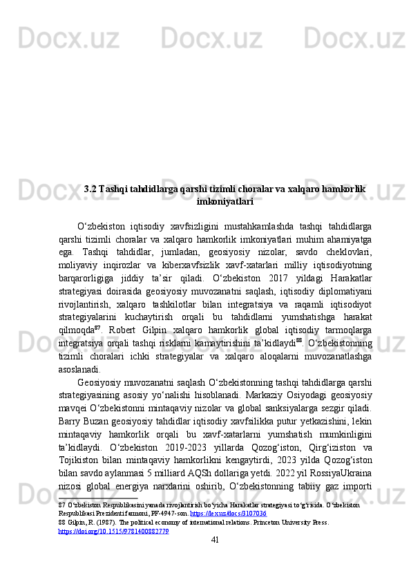 3.2 Tashqi tahdidlarga qarshi tizimli choralar va xalqaro hamkorlik
imkoniyatlari
O‘zbekiston   iqtisodiy   xavfsizligini   mustahkamlashda   tashqi   tahdidlarga
qarshi   tizimli   choralar   va   xalqaro   hamkorlik   imkoniyatlari   muhim   ahamiyatga
ega.   Tashqi   tahdidlar,   jumladan,   geosiyosiy   nizolar,   savdo   cheklovlari,
moliyaviy   inqirozlar   va   kiberxavfsizlik   xavf-xatarlari   milliy   iqtisodiyotning
barqarorligiga   jiddiy   ta’sir   qiladi.   O‘zbekiston   2017   yildagi   Harakatlar
strategiyasi   doirasida   geosiyosiy   muvozanatni   saqlash,   iqtisodiy   diplomatiyani
rivojlantirish,   xalqaro   tashkilotlar   bilan   integratsiya   va   raqamli   iqtisodiyot
strategiyalarini   kuchaytirish   orqali   bu   tahdidlarni   yumshatishga   harakat
qilmoqda 87
.   Robert   Gilpin   xalqaro   hamkorlik   global   iqtisodiy   tarmoqlarga
integratsiya  orqali   tashqi  risklarni   kamaytirishini   ta’kidlaydi 88
.  O‘zbekistonning
tizimli   choralari   ichki   strategiyalar   va   xalqaro   aloqalarni   muvozanatlashga
asoslanadi. 
Geosiyosiy muvozanatni saqlash O‘zbekistonning tashqi tahdidlarga qarshi
strategiyasining   asosiy   yo‘nalishi   hisoblanadi.   Markaziy   Osiyodagi   geosiyosiy
mavqei O‘zbekistonni  mintaqaviy nizolar  va global sanksiyalarga  sezgir  qiladi.
Barry Buzan geosiyosiy tahdidlar iqtisodiy xavfsilikka putur yetkazishini, lekin
mintaqaviy   hamkorlik   orqali   bu   xavf-xatarlarni   yumshatish   mumkinligini
ta’kidlaydi.   O‘zbekiston   2019-2023   yillarda   Qozog‘iston,   Qirg‘iziston   va
Tojikiston   bilan   mintaqaviy   hamkorlikni   kengaytirdi,   2023   yilda   Qozog‘iston
bilan savdo aylanmasi 5 milliard AQSh dollariga yetdi. 2022 yil RossiyaUkraina
nizosi   global   energiya   narxlarini   oshirib,   O‘zbekistonning   tabiiy   gaz   importi
87  O‘zbekiston Respublikasini yanada rivojlantirish bo‘yicha Harakatlar strategiyasi to‘g‘risida. O‘zbekiston 
Respublikasi Prezidenti farmoni, PF-4947-son.  https://lex.uz/docs/3107036    
88  Gilpin, R. (1987). The political economy of international relations. Princeton University Press. 
https://doi.org/10.1515/9781400882779    
41  
  